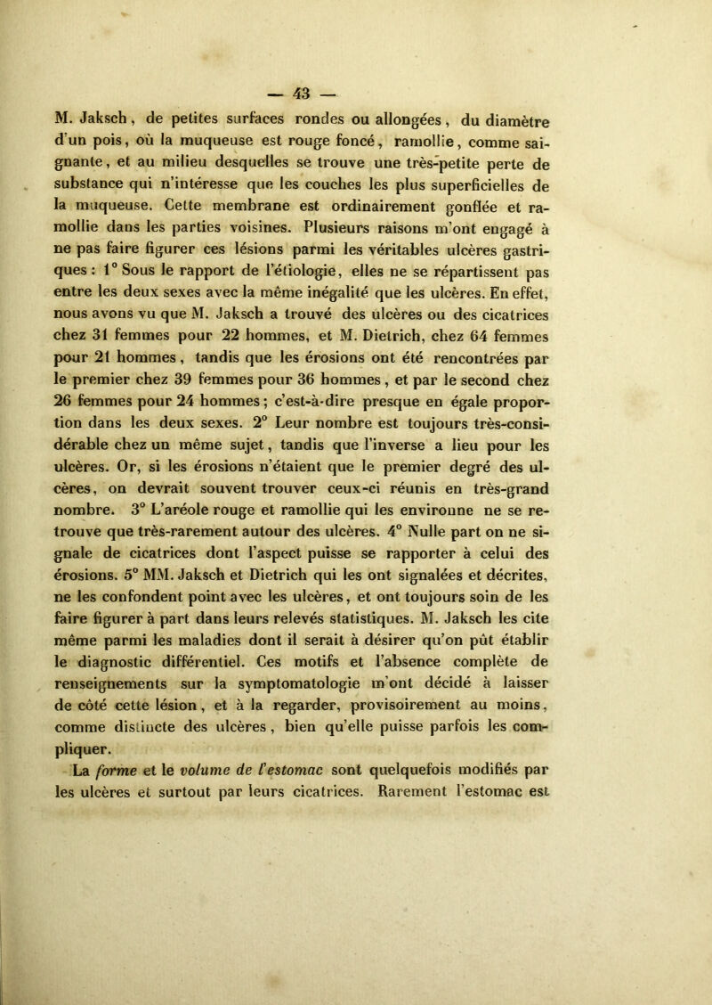 M. Jaksch, de petites surfaces rondes ou allongées, du diamètre dun pois, où la muqueuse est rouge foncé, ramollie, comme sai- gnante , et au milieu desquelles se trouve une très-petite perte de substance qui n’intéresse que les couches les plus superficielles de la muqueuse. Cette membrane est ordinairement gonflée et ra- mollie dans les parties voisines. Plusieurs raisons m’ont engagé à ne pas faire figurer ces lésions parmi les véritables ulcères gastri- ques : 1° Sous le rapport de l’étiologie, elles ne se répartissent pas entre les deux sexes avec la même inégalité que les ulcères. En effet, nous avons vu que M. Jaksch a trouvé des ulcères ou des cicatrices chez 31 femmes pour 22 hommes, et M. Dietrich, chez 64 femmes pour 21 hommes, tandis que les érosions ont été rencontrées par le premier chez 39 femmes pour 36 hommes , et par le second chez 26 femmes pour 24 hommes; c’est-à-dire presque en égale propor- tion dans les deux sexes. 2° Leur nombre est toujours très-consi- dérable chez un même sujet, tandis que l’inverse a lieu pour les ulcères. Or, si les érosions n’étaient que le premier degré des ul- cères, on devrait souvent trouver ceux-ci réunis en très-grand nombre. 3° L’aréole rouge et ramollie qui les environne ne se re- trouve que très-rarement autour des ulcères. 4° Nulle part on ne si- gnale de cicatrices dont l’aspect puisse se rapporter à celui des érosions. 5° MM. Jaksch et Dietrich qui les ont signalées et décrites, ne les confondent point avec les ulcères, et ont toujours soin de les faire figurer à part dans leurs relevés statistiques. M. Jaksch les cite même parmi les maladies dont il serait à désirer qu’on pût établir le diagnostic différentiel. Ces motifs et l’absence complète de renseignements sur la symptomatologie m’ont décidé à laisser de côté cette lésion, et à la regarder, provisoirement au moins, comme distincte des ulcères, bien qu’elle puisse parfois les com- pliquer. La forme et le volume de l'estomac sont quelquefois modifiés par les ulcères et surtout par leurs cicatrices. Rarement l’estomac est