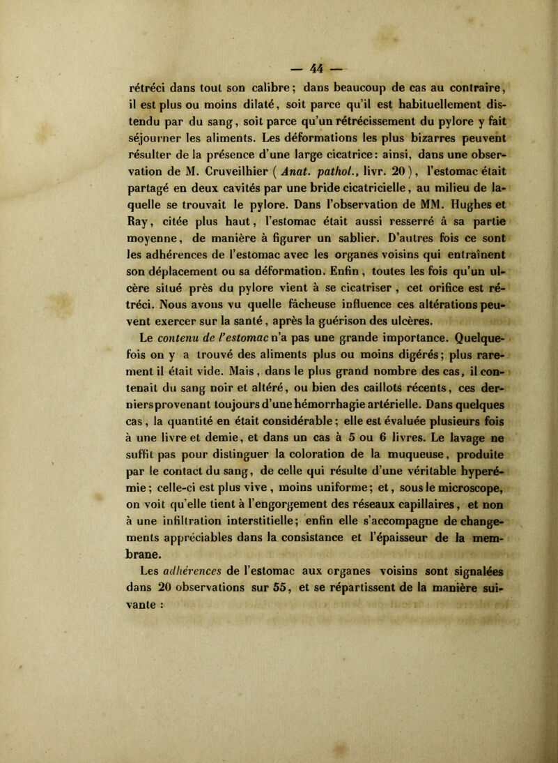 rétréci dans tout son calibre; dans beaucoup de cas au contraire, il est plus ou moins dilaté, soit parce qu’il est habituellement dis- tendu par du sang, soit parce qu’un rétrécissement du pylore y fait séjourner les aliments. Les déformations les plus bizarres peuvent résulter de la présence d’une large cicatrice: ainsi, dans une obser- vation de M. Cruveilhier ( Anat. pathol., livr. 20), l’estomac était partagé en deux cavités par une bride cicatricielle, au milieu de la- quelle se trouvait le pylore. Dans l’observation de MM. Hughes et Ray, citée plus haut, l’estomac était aussi resserré â sa partie moyenne, de manière à figurer un sablier. D’autres fois ce sont les adhérences de l’estomac avec les organes voisins qui entraînent son déplacement ou sa déformation. Enfin , toutes les fois qu’un ul- cère situé près du pylore vient à se cicatriser , cet orifice est ré- tréci. Nous avons vu quelle fâcheuse influence ces altérations peu- vent exercer sur la santé, après la guérison des ulcères. Le contenu de l'estomac n’a pas une grande importance. Quelque- fois on y a trouvé des aliments plus ou moins digérés; plus rare- ment il était vide. Mais, dans le plus grand nombre des cas, il con- tenait du sang noir et altéré, ou bien des caillots récents, ces der- niers provenant toujours d’une hémorrhagie artérielle. Dans quelques cas, la quantité en était considérable ; elle est évaluée plusieurs fois à une livre et demie, et dans un cas à 5 ou 6 livres. Le lavage ne suffit pas pour distinguer la coloration de la muqueuse, produite par le contact du sang, de celle qui résulte d’une véritable hyperé- mie; celle-ci est plus vive, moins uniforme; et, sous le microscope, on voit qu’elle tient à l’engorgement des réseaux capillaires, et non à une infiltration interstitielle; enfin elle s’accompagne de change- ments appréciables dans la consistance et l’épaisseur de la mem- brane. Les adhérences de l’estomac aux organes voisins sont signalées dans 20 observations sur 55, et se répartissent de la manière sui- vante :