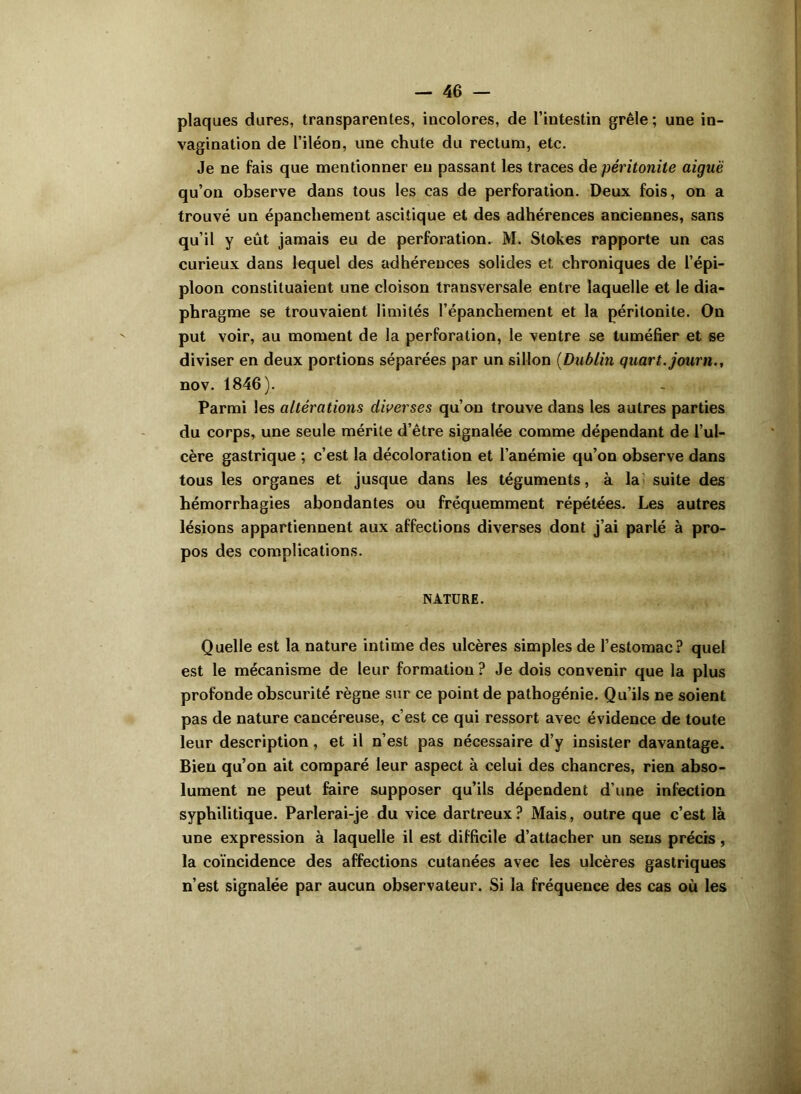 plaques dures, transparentes, incolores, de l’intestin grêle; une in- vagination de l’iléon, une chute du rectum, etc. Je ne fais que mentionner en passant les traces de péritonite aiguë qu’on observe dans tous les cas de perforation. Deux fois, on a trouvé un épanchement ascitique et des adhérences anciennes, sans qu’il y eût jamais eu de perforation. M. Stokes rapporte un cas curieux dans lequel des adhérences solides et, chroniques de l’épi- ploon constituaient une cloison transversale entre laquelle et le dia- phragme se trouvaient limités l’épanchement et la péritonite. On put voir, au moment de la perforation, le ventre se tuméfier et se diviser en deux portions séparées par un sillon (Dublin quart, journ., nov. 1846). Parmi les altérations diverses qu’on trouve dans les autres parties du corps, une seule mérite d’être signalée comme dépendant de l’ul- cère gastrique ; c’est la décoloration et l’anémie qu’on observe dans tous les organes et jusque dans les téguments, à laî suite des hémorrhagies abondantes ou fréquemment répétées. Les autres lésions appartiennent aux affections diverses dont j’ai parlé à pro- pos des complications. NATURE. Quelle est la nature intime des ulcères simples de l’estomac? quel est le mécanisme de leur formation ? Je dois convenir que la plus profonde obscurité règne sur ce point de pathogénie. Qu’ils ne soient pas de nature cancéreuse, c’est ce qui ressort avec évidence de toute leur description, et il n’est pas nécessaire d’y insister davantage. Bien qu’on ait comparé leur aspect à celui des chancres, rien abso- lument ne peut faire supposer qu’ils dépendent d’une infection syphilitique. Parlerai-je du vice dartreux? Mais, outre que c’est là une expression à laquelle il est difficile d’attacher un sens précis, la coïncidence des affections cutanées avec les ulcères gastriques n’est signalée par aucun observateur. Si la fréquence des cas où les