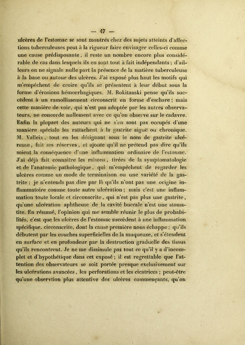 ulcères de l’estomac se sont montrés chez des sujets atteints d’affec- tions tuberculeuses peut à la rigueur faire envisager celles-ci comme une cause prédisposante, il reste un nombre encore plus considé- rable de cas dans lesquels ils en sont tout à fait indépendants; d’ail- leurs on ne signale nulle part la présence de la matière tuberculeuse à la base ou autour des ulcères. J’ai exposé plus haut les motifs qui m’empêchent de croire qu’ils se présentent à leur début sous la forme d’érosions hémorrhagiques. M. Rokitanski pense qu’ils suc- cèdent à un ramollissement circonscrit en forme d’eschare ; mais cette manière de voir, qui n’est pas adoptée par les autres observa- teurs, ne concorde nullement avec ce qu’on observe sur le cadavre. Enfin la plupart des auteurs qui ne s’en sont pas occupés d’une manière spéciale les rattachent à la gastrite aiguë ou chronique. M. Valîeix, tout en les désignant sous le nom de gastrite ulcé- reuse, fait ses réserves, et ajoute qu’il ne prétend pas dire qu’ils soient la conséquence d’une inflammation ordinaire de l’estomac. J’ai déjà fait connaître les raisons, tirées de la symptomatologie et de l’anatomie pathologique, qui m’empêchent de regarder les ulcères comme un mode de terminaison ou une variété de la gas- trite : je n’entends pas dire par là qu’ils n’ont pas une origine in- flammatoire comme toute autre ulcération ; mais c’est une inflam- mation toute locale et circonscrite, qui n’est pas plus une gastrite, qu’une ulcération aphtheuse de la cavité buccale n’est une stoma- tite. En résumé, l’opinion qui me semble réunir le plus de probabi- lités, c’est que les ulcères de l’estomac succèdent à une inflammation spécifique, circonscrite, dont la cause première nous échappe ; qu’ils débutent par les couches superficielles de la muqueuse, et s’étendent en surface et en profondeur par la destruction graduelle des tissus qu’ils rencontrent. Je ne me dissimule pas tout ce qu’il y a d’incom- plet et d’hypothétique dans cet exposé ; il est regrettable que l’at- tention des observateurs se soit portée presque exclusivement sur les ulcérations avancées , les perforations et les cicatrices ; peut-être qu’une observtion plus attentive des ulcères commençants, qu’on