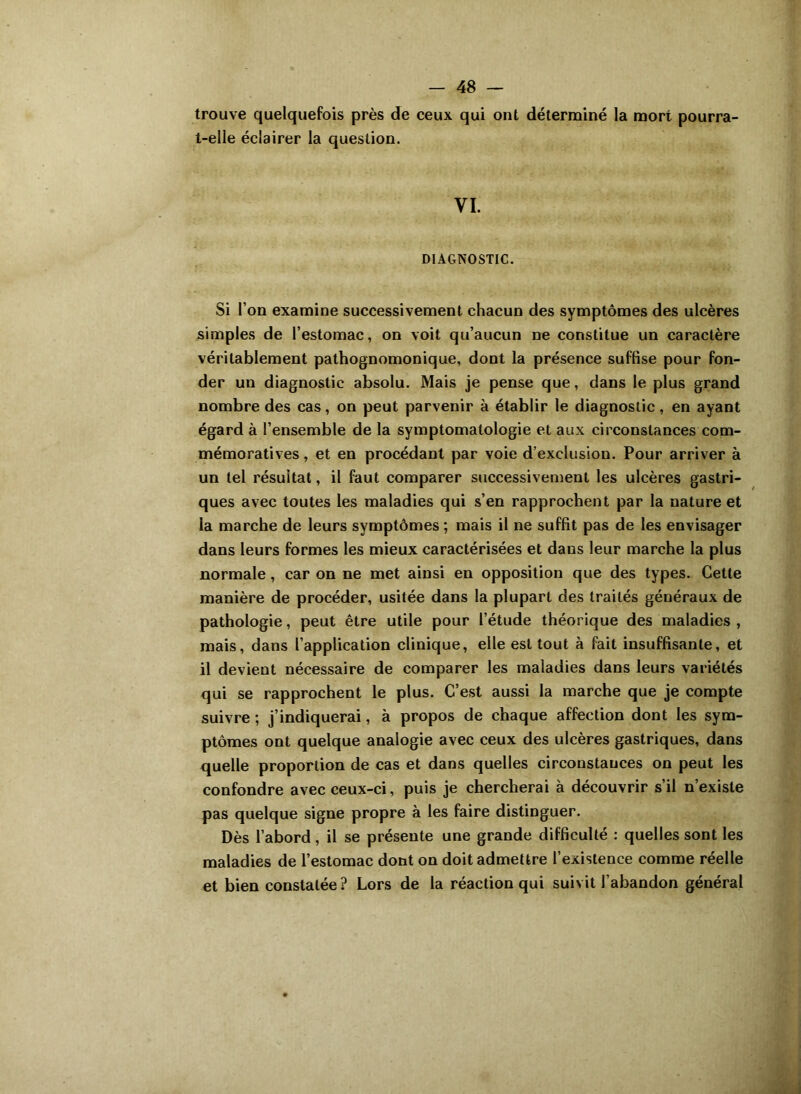 trouve quelquefois près de ceux qui ont déterminé la mort pourra- t-elle éclairer la question. VI. DIAGNOSTIC. Si l’on examine successivement chacun des symptômes des ulcères simples de l’estomac, on voit qu’aucun ne constitue un caractère véritablement pathognomonique, dont la présence suffise pour fon- der un diagnostic absolu. Mais je pense que, dans le plus grand nombre des cas, on peut parvenir à établir le diagnostic , en ayant égard à l’ensemble de la symptomatologie et aux circonstances com- mémoratives , et en procédant par voie d’exclusion. Pour arriver à un tel résultat, il faut comparer successivement les ulcères gastri- ques avec toutes les maladies qui s’en rapprochent par la nature et la marche de leurs symptômes ; mais il ne suffit pas de les envisager dans leurs formes les mieux caractérisées et dans leur marche la plus normale, car on ne met ainsi en opposition que des types. Cette manière de procéder, usitée dans la plupart des traités généraux de pathologie, peut être utile pour l’étude théorique des maladies , mais, dans l’application clinique, elle est tout à fait insuffisante, et il devient nécessaire de comparer les maladies dans leurs variétés qui se rapprochent le plus. C’est aussi la marche que je compte suivre ; j’indiquerai, à propos de chaque affection dont les sym- ptômes ont quelque analogie avec ceux des ulcères gastriques, dans quelle proportion de cas et dans quelles circonstances on peut les confondre avec ceux-ci, puis je chercherai à découvrir s’il n’existe pas quelque signe propre à les faire distinguer. Dès l’abord, il se présente une grande difficulté : quelles sont les maladies de l’estomac dont on doit admettre l’existence comme réelle et bien constatée ? Lors de la réaction qui suivit l’abandon général