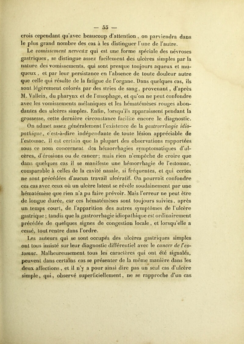 crois cependant qu’avec beaucoup d’attention , on parviendra dans le plus grand nombre des cas à les distinguer l’une de l’autre. Le vomissement nerveilx qui est une forme spéciale des névroses gastriques, se distingue assez facilement des ulcères simples parla nature des vomissements, qui sont presque toujours aqueux et mu- queux , et par leur persistance en l’absence de toute douleur autre que celle qui résulte de la fatigue de l’organe. Dans quelques cas, ils sont légèrement colorés par des stries de sang, provenant, d’après M. Valleix, du pharynx et de l’œsophage, et qu’on ne peut confondre avec les vomissements mélaniques et les hématéuièses rouges abon- dantes des ulcères simples. Entin, lorsqu’ils apparaissent pendant la grossesse, cette dernière circonstance facilite encore le diagnostic. On admet assez généralement l’existence de la gcistrorrhagie idio- pathique , c’est-à-dire indépendante de toute lésion appréciable de l’estomac. Il est certain que la plupart des observations rapportées sous ce nom concernent des hémorrhagies symptomatiques d’ul- cères, d’érosions ou de cancer; mais rien n’empêche de croire que dans quelques cas il se manifeste une hémorrhagie de l’estomac, comparable à celles de la cavité nasale, si fréquentes, et qui certes ne sont précédées d’aucun travail ulcératif. On pourrait confondre ces cas avec ceux où un ulcère latent se révèle soudainement par une hématémèse que rien n’a pu faire prévoir. Mais l’erreur ne peut être de longue durée, car ces hématémèses sont toujours suivies, après un temps court, de l’apparition des autres symptômes de l’ulcère gastrique ; tandis que la gastrorrhagie idiopathique est ordinairement précédée de quelques signes de congestion locale, et lorsqu’elle a cessé, tout rentre dans l’ordre. Les auteurs qui se sont occupés des ulcères gastriques simples ont tous insisté sur leur diagnostic différentiel avec le cancer de l'es- tomac. Malheureusement tous les caractères qui ont été signalés, peuvent dans certains cas se présenter de la même manière dans les deux affections, et il n’y a pour ainsi dire pas un seul cas d’ulcère simple, qui, observé superficiellement, ne se rapproche d’un cas