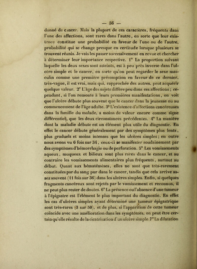 donné de cancer. Mais la plupart de ces caractères, fréquents dans l’une des affections, sont rares dans l’autre, en sorte que leur exis- tence constitue une probabilité en faveur de l’une ou de l’autre, probabilité qui se change presque en certitude lorsque plusieurs se trouvent réunis. Je vais les passer successivement en revue et chercher à déterminer leur importance respective. 1° La proportion suivant laquelle les deux sexes sont atteints, est à peu près inverse dans l’ul- cère simple et le cancer, en sorte qu’on peut regarder le sexe mas- culin comme une première présomption en faveur de ce dernier, très-vague, il est vrai, mais qui, rapprochée des autres, peut acquérir quelque valeur. 2° L’âge des sujets diffère peu dans ces affections ; ce- pendant, si l’on remonte à leurs premières manifestations, on voit que l’ulcère débute plus souvent que le cancer dans la jeunesse ou au commencement de l’âge adulte. 3° L’existence d’affections cancéreuses dans la famille du malade, a moins de valeur encore comme signe différentiel], que les deux circonstances précédentes. 4° La manière dont la maladie débute est un élément plus utile du diagnostic. En effet le cancer débute généralement par des symptômes plus lents, plus graduels et moins intenses que les ulcères simples ; en outre nous avons vu 6 fois sur 34 , ceux-ci se manifester soudainement par des symptômes d’hémorrhagie ou de perforation. 5° Les vomissements aqueux, muqueux et bilieux sont plus rares dans le cancer, et au contraire les vomissements alimentaires plus fréquents, surtout au début. Quant aux hématémèses, elles ne sont que très-rarement constituées par du sang pur dans le cancer, tandis que cela arrive as- sez souvent (11 fois sur 36) dans les ulcères simples. Enfin, si quelques fragments cancéreux sont rejetés par le vomissement et reconnus, il ne peut plus rester de doutes. 6° La présence ou l’absence d’une tumeur à l’épigastre est l’élément le plus important du diagnostic. En effet les cas d’ulcères simples ayant déterminé une tumeur épigastrique sont très-rares (-3 sur 50), et de plus, si l’apparition de cette tumeur coïncide avec une amélioration dans les symptômes, on peut être cer- tainqu’elle résulte de la cicatrisation d’un ulcère simple.70 La dilatation