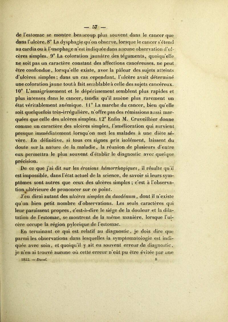 de l’eslomac se montre beaucoup pius souvent dans le cancer que dans l’ulcère. 8° La dysphagie qu’on observe, lorsque le cancer s’étend au cardia ou à l’œsophage n’est indiquée dans aucune observation d’ul- cères simples. 9° La coloration jaunâtre des téguments, quoiqu’elle ne soit pas un caractère constant des affections cancéreuses, ne peut être confondue, lorsqu’elle existe, avec la pâleur des sujets atteints d’ulcères simples ; dans un cas cependant, l’ulcère avait déterminé une coloration jaune tout à fait semblable à celle des sujets cancéreux. 10° L’amaigrissement et le dépérissement semblent plus rapides et plus intenses dans le cancer, tandis qu’il amène plus rarement un état véritablement anémique. 11° La marche du cancer, bien qu’elle soit quelquefois très-irrégulière, n’offre pas des rémissions aussi mar- quées que celle des ulcères simples. 12° Enfin M. Cruveilhier donne comme un caractère des ulcères simples, l’amélioration qui survient presque immédiatement lorsqu’on met les malades à une diète sé- vère. En définitive, si tous ces signes pris isolément, laissent du doute sur la nature de la maladie, la réunion de plusieurs d’entre eux permettra le plus souvent d’établir le diagnostic avec quelque précision. De ce que j’ai dit sur les érosions hémorrhagiques, il résulte qu’il est impossible, dans l’état actuel de la science, de savoir si leurs sym- ptômes sont autres que ceux des ulcères simples ; c’est à l’observa- tion ultérieure de prononcer sur ce point. J’en dirai autant des ulcères simples du duodénum, dont il n’existe qu’un bien petit nombre d’observations. Les seuls caractères qui leur paraissent propres, c’est-à-dire le siège de la douleur et la dila- tation de l’estomac, se montrent de la même manière, lorsque l’ul- cère occupe la région pylorique de l’estomac. En terminant ce qui est relatif au diagnostic, je dois dire que parmi les observations dans lesquelles la symptomatologie est indi- quée avec soin, et quoiqu’il y ait eu souvent erreur de diagnostic, je n’en ai trouvé aucune où cette erreur n’eût pu être évitée par une 1852. — Ducal. 8