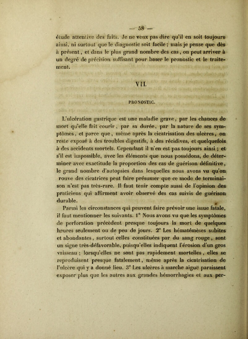 élude attentive des faits. Je ne veux pas dire qu’il en soit toujours ainsi, ni surtout que le diagnostic soit facile; mais je pense que dès à présent, et dans le plus grand nombre des cas , on peut arriver à un degré de précision suffisant pour baser le pronostic et le traite- ment. VIL PRONOSTIC. L’ulcération gastrique est une maladie grave, par les chances de mort qu’elle fait courir, par sa durée, par la nature de ses sym- ptômes, et parce que, même après la cicatrisation des ulcères, on reste exposé à des troubles digestifs, à des récidives, et quelquefois à des accidents mortels. Cependant il n’en est pas toujours ainsi ; et s’il est impossible, avec les éléments que nous possédons, de déter- miner avec exactitude la proportion des cas de guérison définitive, le grand nombre d’autopsies dans lesquelles nous avons vu qu’on rouve des cicatrices peut faire présumer que ce mode de terminai- son n’est pas très-rare. 11 faut tenir compte aussi de l’opinion des praticiens qui affirment avoir observé des cas suivis de guérison durable. 0 Parmi les circonstances qui peuvent faire prévoir une issue fatale, il faut mentionner les suivants. 1° Nous avons vu que les symptômes de perforation précèdent presque toujours la mort de quelques heures seulement ou de peu de jours. 2° Les hématémèses subites et abondantes, surtout celles constituées par du sang rouge, sont un signe très-défavorable, puisqu’elles indiquent l’érosion d’un gros vaisseau ; lorsqu’elles ne sont pas rapidement mortelles, elles se reproduisent presque fatalement, même après la cicatrisation de l’ulcère qui y a donné lieu. 3° Les ulcères à marche aiguë paraissent exposer plus que les autres aux grandes hémorrhagies et aux per-