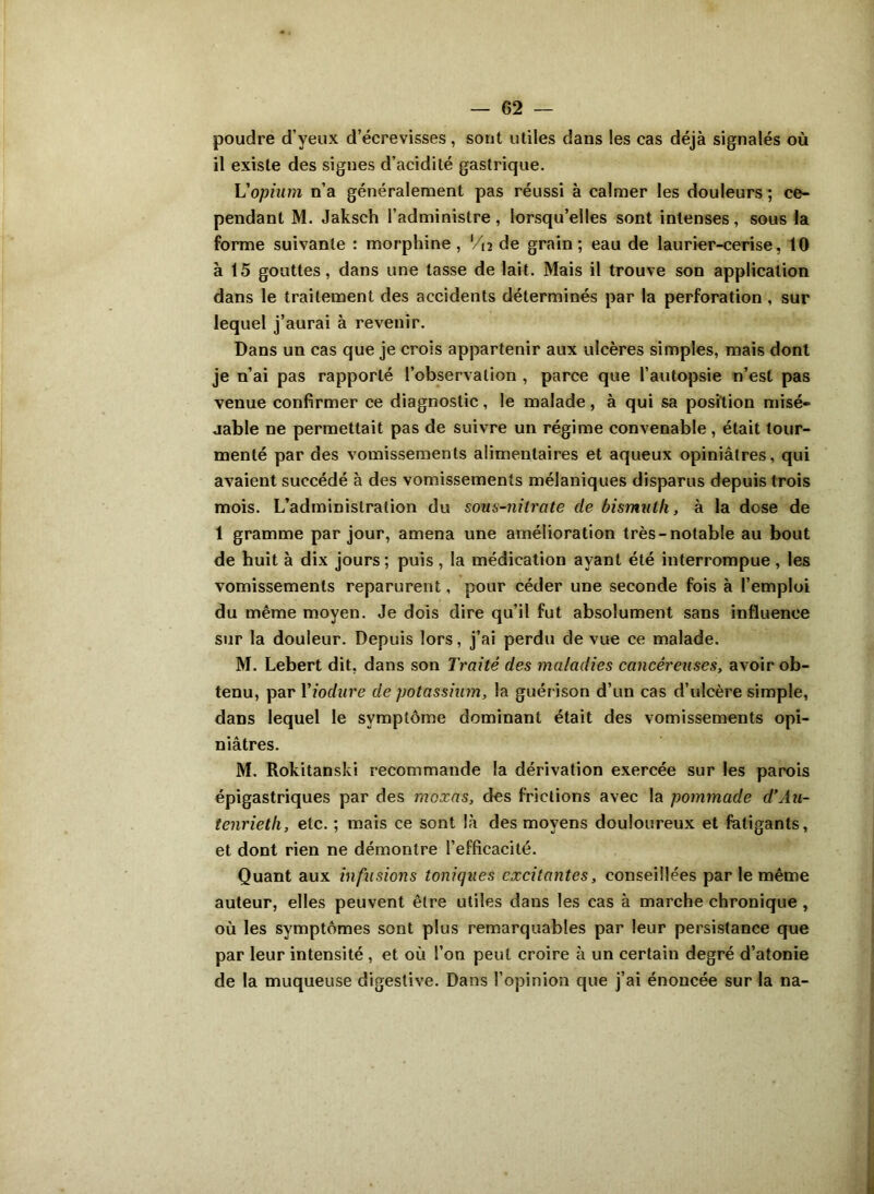 poudre d’yeux d’écrevisses, sont utiles dans les cas déjà signalés où il existe des signes d’acidité gastrique. L'opium n’a généralement pas réussi à calmer les douleurs; ce- pendant M. Jaksch l’administre, lorsqu’elles sont intenses, sous la forme suivante : morphine , Vn de grain; eau de laurier-cerise, 10 à 15 gouttes, dans une tasse de lait. Mais il trouve son application dans le traitement des accidents déterminés par la perforation, sur lequel j’aurai à revenir. Dans un cas que je crois appartenir aux ulcères simples, mais dont je n’ai pas rapporté l’observation , parce que l’autopsie n’est pas venue confirmer ce diagnostic, le malade, à qui sa position misé- jable ne permettait pas de suivre un régime convenable, était tour- menté par des vomissements alimentaires et aqueux opiniâtres, qui avaient succédé à des vomissements mélaniques disparus depuis trois mois. L’administration du sous-nitrate de bismuth, à la dose de 1 gramme par jour, amena une amélioration très-notable au bout de huit à dix jours; puis, la médication ayant été interrompue, les vomissements reparurent, pour céder une seconde fois à l’emploi du même moyen. Je dois dire qu’il fut absolument sans influence sur la douleur. Depuis lors, j’ai perdu de vue ce malade. M. Lebert dit, dans son Traité des maladies cancéreuses, avoir ob- tenu, par Yiodure de potassium, la guérison d’un cas d’ulcère simple, dans lequel le symptôme dominant était des vomissements opi- niâtres. M. Rokitanski recommande la dérivation exercée sur les parois épigastriques par des moxas, des frictions avec la pommade d’Au- tenrieth, etc. ; mais ce sont là des moyens douloureux et fatigants, et dont rien ne démontre l’efficacité. Quant aux infusions toniques excitantes, conseillées par le même auteur, elles peuvent être utiles dans les cas à marche chronique , où les symptômes sont plus remarquables par leur persistance que par leur intensité , et où l’on peut croire à un certain degré d’atonie de la muqueuse digestive. Dans l’opinion que j’ai énoncée sur la na-