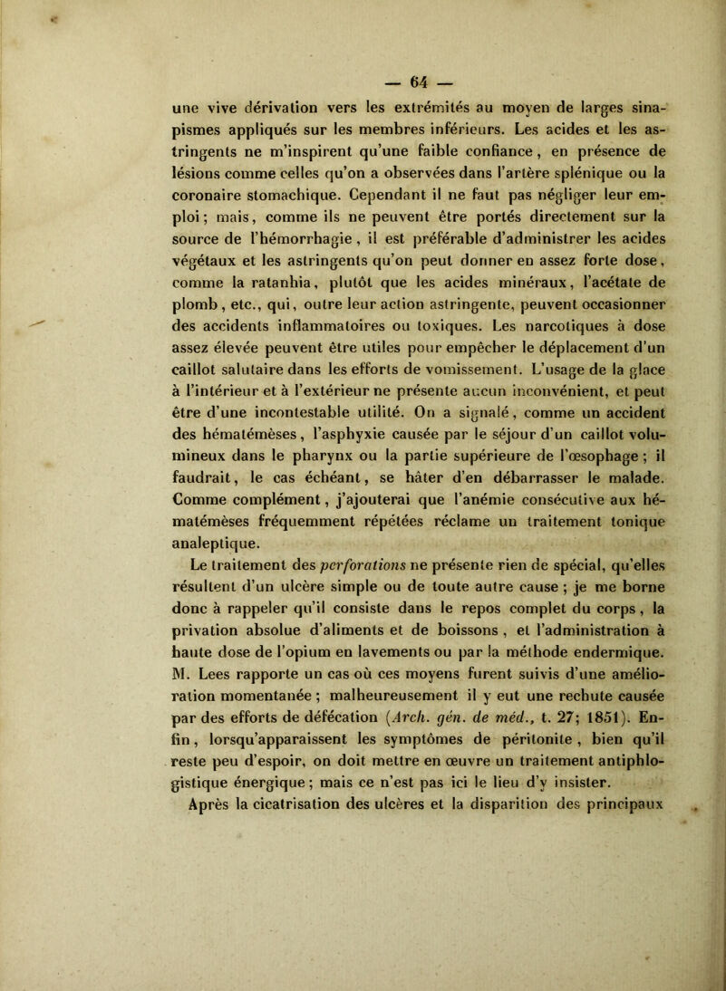 une vive dérivation vers les extrémités au moyen de larges sina- pismes appliqués sur les membres inférieurs. Les acides et les as- tringents ne m’inspirent qu’une faible confiance, en présence de lésions comme celles qu’on a observées dans l’artère splénique ou la coronaire stomachique. Cependant il ne faut pas négliger leur em- ploi ; mais, comme ils ne peuvent être portés directement sur la source de l’hémorrhagie , il est préférable d’administrer les acides végétaux et les astringents qu’on peut donner en assez forte dose, comme la ratanhia, plutôt que les acides minéraux, l’acétate de plomb , etc., qui, outre leur action astringente, peuvent occasionner des accidents inflammatoires ou toxiques. Les narcotiques à dose assez élevée peuvent être utiles pour empêcher le déplacement d’un caillot salutaire dans les efforts de vomissement. L’usage de la glace à l’intérieur et à l’extérieur ne présente aucun inconvénient, et peut être d’une incontestable utilité. On a signalé, comme un accident des hématémèses, l’asphyxie causée par le séjour d’un caillot volu- mineux dans le pharynx ou la partie supérieure de l’œsophage ; il faudrait, le cas échéant, se hâter d’en débarrasser le malade. Comme complément, j’ajouterai que l’anémie consécutive aux hé- matémèses fréquemment répétées réclame un traitement tonique analeptique. Le traitement des perforations ne présente rien de spécial, qu’elles résultent d’un ulcère simple ou de toute autre cause ; je me borne donc à rappeler qu’il consiste dans le repos complet du corps, la privation absolue d’aliments et de boissons , et l’administration à haute dose de l’opium en lavements ou par la méthode endermique. M. Lees rapporte un cas où ces moyens furent suivis d’une amélio- ration momentanée ; malheureusement il y eut une rechute causée par des efforts de défécation (Arch. gén. de méd., t. 27; 1851). En- fin , lorsqu’apparaissent les symptômes de péritonite , bien qu’il reste peu d’espoir, on doit mettre en œuvre un traitement antiphlo- gistique énergique; mais ce n’est pas ici le lieu d’v insister. Après la cicatrisation des ulcères et la disparition des principaux
