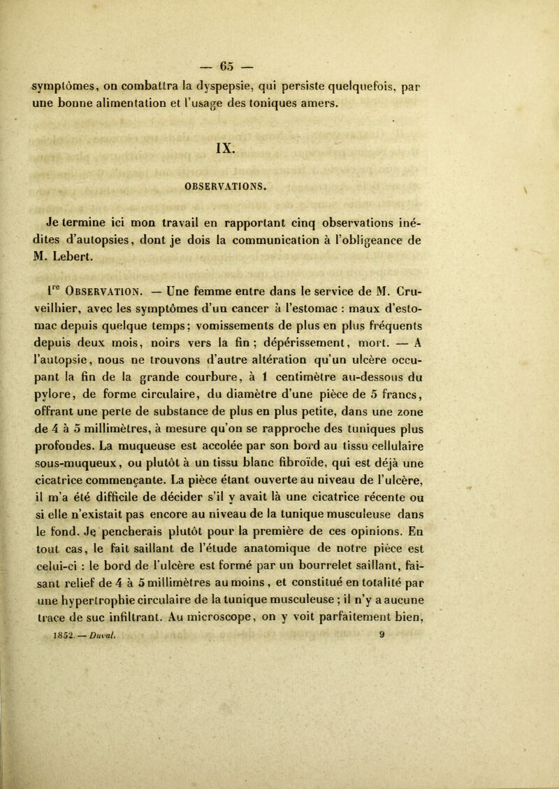 symptômes, oa combattra la dyspepsie, qui persiste quelquefois, par une bonne alimentation et l’usage des toniques amers. IX. OBSERVATIONS. Je termine ici mon travail en rapportant cinq observations iné- dites d’autopsies, dont je dois la communication à l’obligeance de M. Lebert. lre Observation. — Une femme entre dans le service de M. Cru- veilhier, avec les symptômes d’un cancer à l’estomac : maux d’esto- mac depuis quelque temps; vomissements de plus en plus fréquents depuis deux mois, noirs vers la fin; dépérissement, mort. — A l’autopsie, nous ne trouvons d’autre altération qu’un ulcère occu- pant la fin de la grande courbure, à 1 centimètre au-dessous du pylore, de forme circulaire, du diamètre d’une pièce de 5 francs, offrant une perle de substance de plus en plus petite, dans une zone de 4 à 5 millimètres, à mesure qu’on se rapproche des tuniques plus profondes. La muqueuse est accolée par son bord au tissu cellulaire sous-muqueux, ou plutôt à un tissu blanc fibroïde, qui est déjà une cicatrice commençante. La pièce étant ouverte au niveau de l’ulcère, il m’a été difficile de décider s’il y avait là une cicatrice récente ou si elle n’existait pas encore au niveau de la tunique musculeuse dans le fond. Je pencherais plutôt pour la première de ces opinions. En tout cas, le fait saillant de l’étude anatomique de notre pièce est celui-ci : le bord de l'ulcère est formé par un bourrelet saillant, fai- sant relief de 4 à 5 millimètres au moins , et constitué en totalité par une hypertrophie circulaire de la tunique musculeuse ; il n’y a aucune trace de suc infiltrant. Au microscope, on y voit parfaitement bien, 1852.— Duval. 9