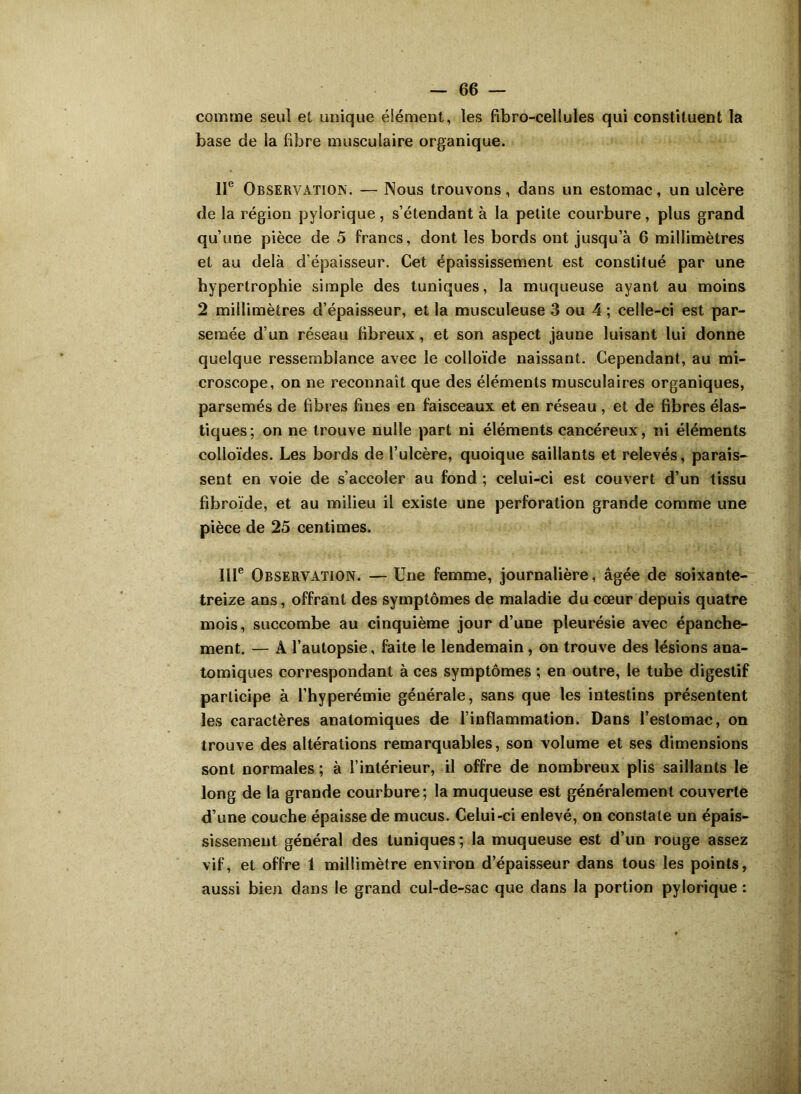 comme seul et unique élément, les fibro-cellules qui constituent la base de la libre musculaire organique. IIe Observation. — Nous trouvons, dans un estomac, un ulcère de la région pylorique , s’étendant à la petite courbure, plus grand qu’une pièce de 5 francs, dont les bords ont jusqu’à 6 millimètres et au delà d’épaisseur. Cet épaississement est constitué par une hypertrophie simple des tuniques, la muqueuse ayant au moins 2 millimètres d’épaisseur, et la musculeuse 3 ou 4 ; celle-ci est par- semée d’un réseau fibreux, et son aspect jaune luisant lui donne quelque ressemblance avec le colloïde naissant. Cependant, au mi- croscope, on ne reconnaît que des éléments musculaires organiques, parsemés de fibres fines en faisceaux et en réseau , et de fibres élas- tiques; on ne trouve nulle part ni éléments cancéreux, ni éléments colloïdes. Les bords de l’ulcère, quoique saillants et relevés, parais- sent en voie de s’accoler au fond ; celui-ci est couvert d’un tissu fibroïde, et au milieu il existe une perforation grande comme une pièce de 25 centimes. IIIe Observation. — Une femme, journalière, âgée de soixante- treize ans, offrant des symptômes de maladie du cœur depuis quatre mois, succombe au cinquième jour d’une pleurésie avec épanche- ment. — A l’autopsie, faite le lendemain, on trouve des lésions ana- tomiques correspondant à ces symptômes ; en outre, le tube digestif participe à l’hyperémie générale, sans que les intestins présentent les caractères anatomiques de l’inflammation. Dans l’estomac, on trouve des altérations remarquables, son volume et ses dimensions sont normales ; à l’intérieur, il offre de nombreux plis saillants le long de la grande courbure; la muqueuse est généralement couverte d’une couche épaisse de mucus. Celui-ci enlevé, on constate un épais- sissement général des tuniques; la muqueuse est d’un rouge assez vif, et offre 1 millimètre environ d’épaisseur dans tous les points, aussi bien dans le grand cul-de-sac que dans la portion pylorique :
