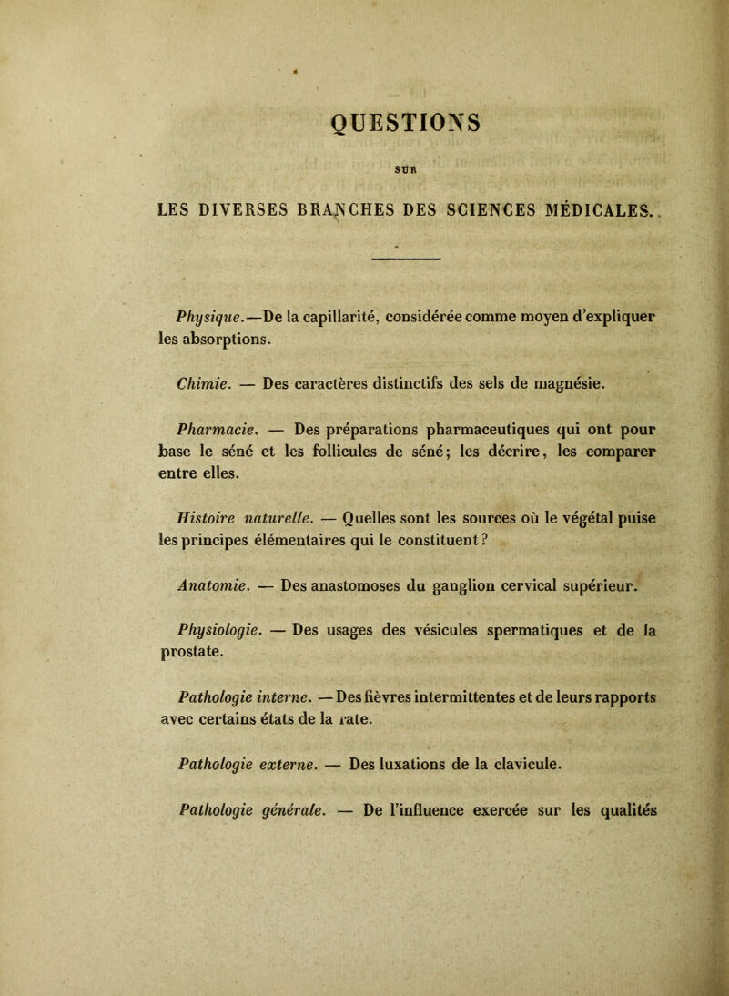 QUESTIONS SBR LES DIVERSES BRANCHES DES SCIENCES MÉDICALES. Physique.—De la capillarité, considérée comme moyen d’expliquer les absorptions. Chimie. — Des caractères distinctifs des sels de magnésie. Pharmacie. — Des préparations pharmaceutiques qui ont pour base le séné et les follicules de séné; les décrire, les comparer entre elles. Histoire naturelle. — Quelles sont les sources où le végétal puise les principes élémentaires qui le constituent ? Anatomie. — Des anastomoses du ganglion cervical supérieur. Physiologie. — Des usages des vésicules spermatiques et de la prostate. Pathologie interne. — Des fièvres intermittentes et de leurs rapports avec certains états de la rate. Pathologie externe. — Des luxations de la clavicule. Pathologie générale. — De l’influence exercée sur les qualités