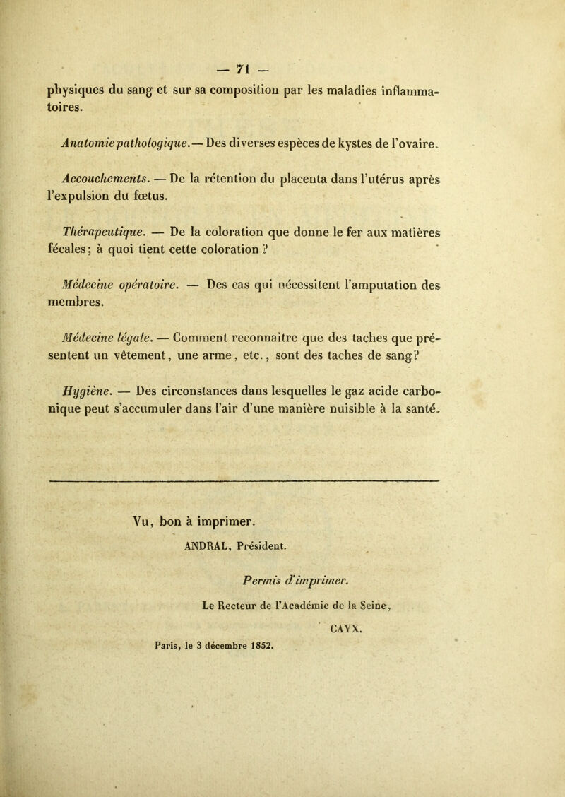 physiques du sang et sur sa composition par les maladies inflamma- toires. Anatomie pathologique.— Des diverses espèces de kystes de l’ovaire. Accouchements. — De la rétention du placenta dans l’utérus après l’expulsion du fœtus. Thérapeutique. — De la coloration que donne le fer aux matières fécales; à quoi tient cette coloration ? Médecine opératoire. — Des cas qui nécessitent l’amputation des membres. Médecine légale. — Comment reconnaître que des taches que pré- sentent un vêtement, une arme, etc., sont des taches de sang? Hygiène. — Des circonstances dans lesquelles le gaz acide carbo- nique peut s’accumuler dans l’air d’une manière nuisible à la santé. Vu, bon à imprimer. ANDRAL, Président. Permis dimprimer. Le Recteur de l’Académie de la Seine, CAYX. Paris, le 3 décembre 1852.