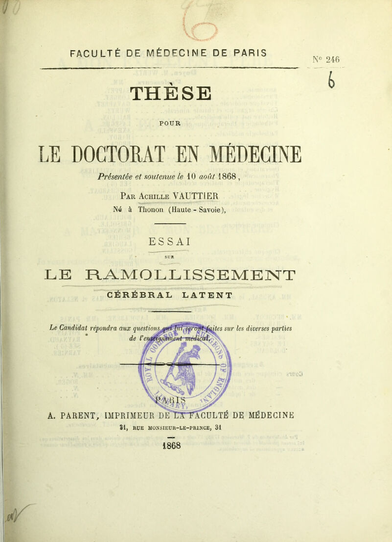 FACULTÉ DE MÉDECINE DE PARIS THÈSE POUR LE DOGTOMT EN MÉDECINE Présentée et soutenue le \.0 août 1868, Par Achille VAUTTIER Né à Thon on (Haute - Savoie), ESSAI LE R.A.MOLLISSEMEJNTT CEREBRAL LATENT Le Candidat répondra aux .'.TL' A. PARENT, IMPRIMEUR DEUTTAGULTE DE MEDECINE sur les diverses parties 0 SI, RÜE MONSIEUR-LE-PRINCE, 31 1868