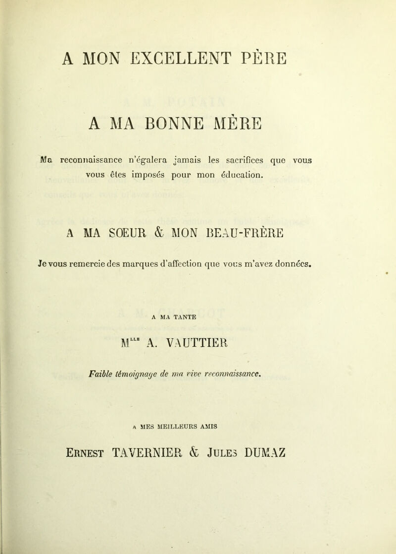 A MON EXCELLENT PERE A MA BONNE MÈRE Ma reconnaissance n’ég’alera jamais les sacrifices que vous vous êtes imposés pour mon éducation. A MA SOEUR & MON BEAU-FRÈRE Je VOUS remercie des marques d’affection que vous m’avez données. A MA TANTE A. VAÜTTIER Faible témoignacje de ma. vive reconnaissance. A MES MEILLEURS AMIS Ernest TAVERNIER & Jules DUMAZ