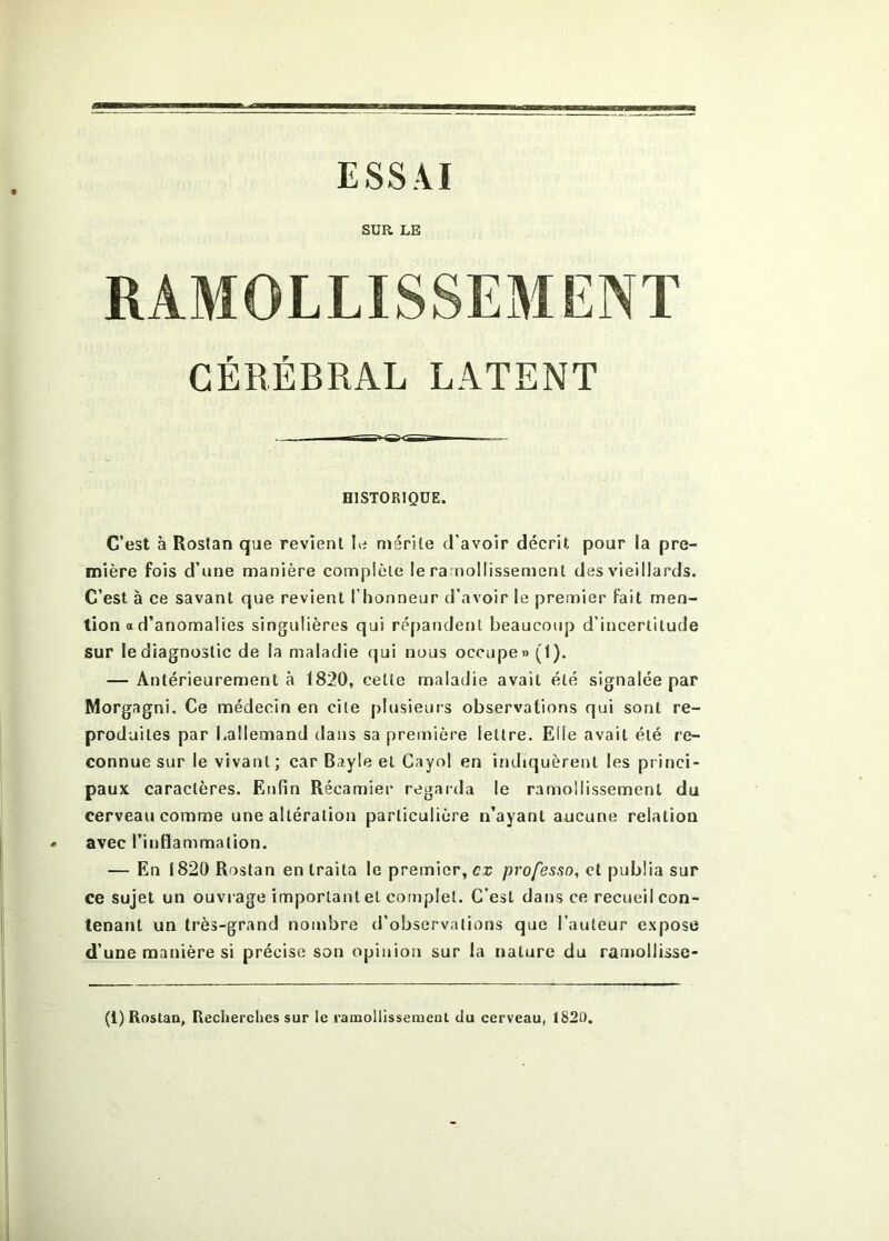 ESSAI SUR LE RAMOLLISSEMENT CÉRÉBRAL LATENT HISTORIQUE. C’est à Rostan que revient le mérite d’avoir décrit pour la pre- mière fois d’une manière complète le ramollissement des vieillards. C’est à ce savant que revient l’honneur d’avoir le premier fait men- tion a d’anomalies singulières qui répandent beaucoup d’incertitude sur le diagnostic de la maladie qui nous occupe» (1). — Antérieurement à 1820, cette maladie avait été signalée par Morgagni. Ce médecin en cite plusieurs observations qui sont re- produites par Lallemand dans sa première lettre. Elle avait été re- connue sur le vivant; car Bayle et Cayol en indiquèrent les princi- paux caractères. Enfin Récamier regarda le ramollissement du cerveau comme une altération particulière n’ayant aucune relation avec l’inflammation. — En 1820 Rostan en traita le premier, ex professa, et publia sur ce sujet un ouvi age important et complet. C’est dans ce recueil con- tenant un très-grand nombre d’observations que l’auteur expose d’une manière si précise son opinion sur la nature du raujollisse-