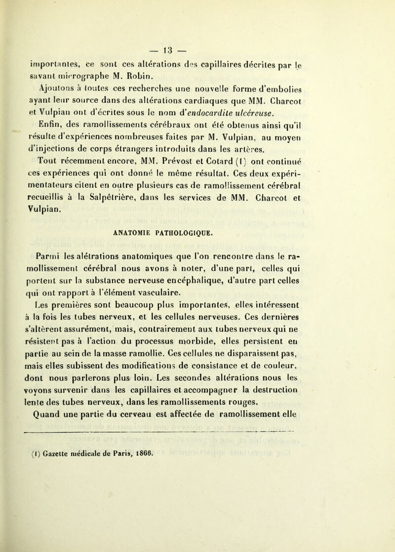 iiiiporlanles, ce sont ces altérations des capillaires décrites par le savant niicrographe M. Robin. x\joutons à toutes ces recherches une nouvelle forme d’ernbolies ayant leur source dans des altérations cardiaques que MM. Charcot et Vulpian ont d’écrites sous le nom d'endocardite ulcéreuse. Enfin, des ramollissements cérébraux ont été obtenus ainsi qu’il résulte d’expériences nombreuses faites par M. Vulpian, au moyen d’injections de corps étrangers introduits dans les artères. Tout récemment encore, MM. Prévost et Cotard (I) ont continué ces expériences qui ont donné le même résultat. Ces deux expéri- mentateurs citent en outre plusieurs cas de ramollissement cérébral recueillis à la Salpêtrière, dans les services de MM. Charcot et Vulpian. ANATOMIE PATHOLOGIQUE. Parmi les alétrations anatomiques que l’on rencontre dans le ra- mollissement cérébral nous avons à noter, d’une part, celles qui portent sur la substance nerveuse encéphalique, d’autre part celles qui ont rapport à l’élément vasculaire. Les premières sont beaucoup plus importantes, elles intéressent à la fois les tubes nerveux, et les cellules nerveuses. Ces dernières s’altèrent assurément, mais, contrairement aux tubes nerveux qui ne résistent pas à l’action du processus morbide, elles persistent en partie au sein de la masse ramollie. Ces cellules ne disparaissent pas, mais elles subissent des modifications de consistance et de couleur, dont nous parlerons plus loin. Les secondes altérations nous les voyons survenir dans les capillaires et accompagner la destruction lente des tubes nerveux, dans les ramollissements rouges. Quand une partie du cerveau est affectée de ramollissement elle (I) Gazette médicale de Paris, 1866.