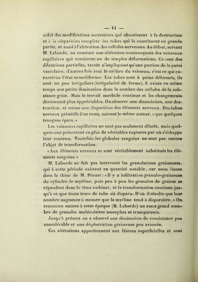 subit des modîficafions sticcessives qui aboutissent à la destruction et à la ciispariiion complète des tubes qui la constituent en grande partie, et aussi à l’altération des cellules nerveuses. Au début, suivant M. baborde, on constate une altération commençante des vaisseaux capillaires qui consistent en de simples déformations. Ce sont des dilatations partielles, tantôt n’impliquantqu’une portion de la paroi vasculaire, d’autres fois tout le calibre du vaisseau, c’est ce qui ca- ractérise l’état monoliforme. Les tubes sont à peine déformés, ils sont un peu irréguliers (irrégularité de forme); il existe en même temps une petite diminution dans le nombre des cellules de la sub- stance grise. Mais le travail morbide continue et les changements deviennent plus appréciables. On observe une dissociation, une des- truction, et même une disparition des éléments nerveux. Des tubes nerveux primitifs il ne reste, suivent le même auteur, « que quelques tronçons épars. » Les vaisseaux capillaires ne sont pas seulement dilatés, mais quel- ques-uns présentent en plus de véritables ruptures par où s’échappe leur contenu. Toutefois les globules sanguins ne sont pas encore l’objet de transformation. «Aux éléments nerveux se sont véritablement substitués les élé- ments sanguins. » M. Laborde ne fait pas intervenir les granulations graisseuses, qui à cette période existent en quantité notable, car nous lisons dans la thèse de M. Proust : « Il y a infiltration granulo-graisseuse du cylindre île myéline, puis peu à peu les granules de graisse se répandent dans le tissu ambiant, et la transformation continue jus- qu’à ce que toute trace de tube ait disparu. D’où il résulte que leur nombre augmenter mesure que la myéline tend à disparaître. » On rencontre encore à cette époque (M. Laborde) un assez grand nom- bre de granules moléculaires amorphes et transparents. Jusqu’à présent on a observé une diminution de consistance peu considérable et une dégénéralion graisseuse peu avancée. Ces altérations appartiennent aux lésions superficielles et sont