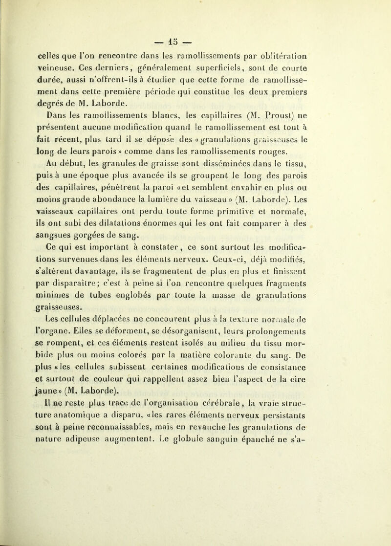 celles que l’on rencontre dans les ramollissements par oblitération veineuse. Ces derniers, généralement superficiels, sont de courte durée, aussi n’offrent-ils à étudier que cette forme de ramollisse- ment dans cette première période qui constitue les deux premiers degrés de M. Laborde. Dans les ramollissements blancs, les capillaires (M. Proust) ne présentent aucune modification quand le ramollissement est tout à fait récent, plus tard il se dépose des «granulations graisseuses le long de leurs parois» comme dans les ramollissements rouges. Au début, les granules de graisse sont disséminées dans le tissu, puisa une époque plus avancée ils se groupent le long des parois des capillaires, pénètrent la paroi «et semblent envahir en plus ou moins grande abondance la lumière du vaisseau» (M. Laborde). Les vaisseaux capillaires ont perdu toute forme primitive et normale, ils ont subi des dilatations énormes qui les ont fait comparer à des sangsues gorgées de sang. Ce qui est important à constater, ce sont surtout les modifica- tions survenues dans les éléments nerveux. Ceux-ci, déjà modifiés, s’altèrent davantage, ils se fi-agmentent de plus en plus et finissent par disparaître; c’est à peine si i’on rencontre quelques fragments minimes de tubes englobés par toute la masse de granulations graisseuses. Les cellules déplacées ne concourent plus à la texture normale de l’organe. Elles se déforment, se désorganisent, leurs prolongements se rompent, et ces éléments restent isolés au milieu du tissu mor- bide plus ou moins colorés par la matière colorante du sang. De plus « les cellules subissent certaines modifications de consistance et surtout de couleur qui rappellent assez bien l’aspect de la cire jaune» (M. Laborde). Il ne reste plus trace de l’organisation cérébrale, la vraie struc- ture anatomique a disparu, «les rares éléments nerveux persistants sont à peine reconnaissables, mais en revanche les granulations de nature adipeuse augmentent. Le globule sanguin épanché ne s’a-