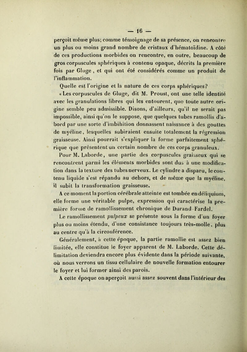 perçoit même plus; comme témoignage de sa présence, on rencontre un plus ou moins grand nombre de cristaux d’hématoïdîne. A côté de ces productions morbides on rencontre, en outre, beaucoup de gros corpuscules sphériques à contenu opaque, décrits la première fois par Gluge , et qui ont été considérés comme un produit de l’inflammation. Quelle est l’origine et la nature de ces corps sphériques? « Les corpuscules de Gluge, dit M. Proust, ont une telle identité avec les granulations libres qui les entourent, quo toute autre ori- gine semble peu admissible. Disons, d’ailleurs, qu’il ne serait pas impossible, ainsi qu’on le suppose, que quelques tubes ramollis d’a- bord par une sorte d’imbihilion donnassent naissance à des gouttes de myéline, lesquelles subiraient ensuite totalement la régression graisseuse. Ainsi pourrait s’expliquer la forme parfaitement sphé- rique que présentent un certain nombre de ces corps granuleux. Pour M. Laborde, une partie des corpuscules graisseux qui se rencontrent parmi les éléments morbides sont dus à une modifica- tion dans la texture des tubes nerveux. Le cylindre a disparu, le con- tenu liquide s’est répandu au dehors, et de même que la myéline, il subit la transformation graisseuse. A ce moment la portion cérébrale atteinte est tombée endéliquium, elle forme une véritable pulpe, expression qui caractérise la pre- mière forme de ramollissement chronique de Durand-Fardel. Le ramollissement pulpeux se présente sous la forme d’un foyer plus ou moins étendu, d’une consistance toujours très-molle, plus au centre qu’à la circonférence. Généralement, à cette époque, la partie ramollie est assez bien limitée, elle constitue le foyer apparent de M. Laborde. Cette dé- limitation deviendra encore plus évidente dans la période suivante, où nous verrons un tissu cellulaire de nouvelle formation entourer le foyer et lui former ainsi des parois. A celte époque on aperçoit aussi assez souvent dans l’intérieur des