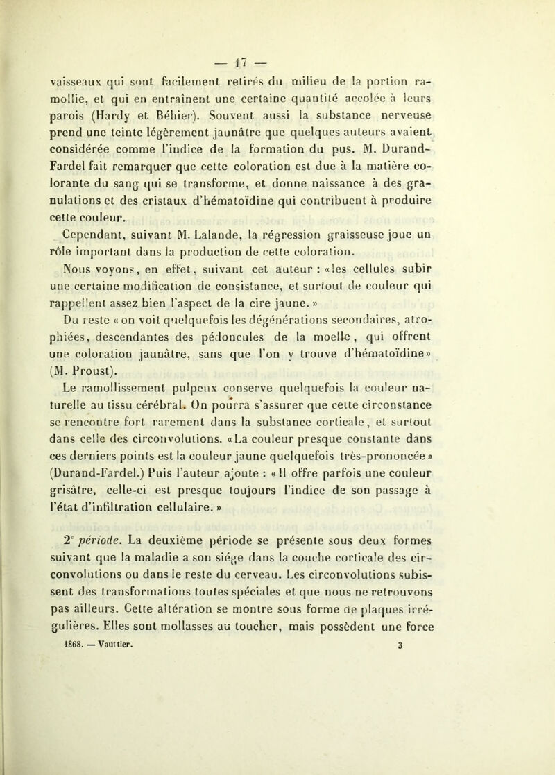 vaisseaux qui sont facilement retirés du milieu de la portion ra- mollie, et qui en entraînent une certaine quantité accolée à leurs parois (Hardy et Béhier). Souvent aussi la substance nerveuse prend une teinte légèrement jaunâtre que quelques auteurs avaient considérée comme l’indice de la formation du pus, M. Durand- Fardel fait remarquer que cette coloration est due à la matière co- lorante du sang qui se transforme, et donne naissance à des gra- nulations et des cristaux d’hématoïdine qui contribuent à produire celte couleur. Cependant, suivant M. Lalande, la régression graisseuse joue un rôle important dans la production de cette coloration. Nous voyons, en effet, suivant cet auteur: «les cellules subir une certaine modification de consistance, et surtout de couleur qui rappellent assez bien l’aspect de la cire jaune. » Du I este « on voit quelquefois les dégénérations secondaires, atro- phiées, descendantes des pédoncules de la moelle, qui offrent une coloration jaunâtre, sans que l’on y trouve d’hématoïdine» (M. Proust). Le ramollissement pulpeux conserve quelquefois la couleur na- turelle au tissu cérébral. On pourra s’assurer que celte circonstance se rencontre fort rarement dans la substance corticale, et surtout dans celle des circonvolutions. «La couleur presque constante dans ces derniers points est la couleur jaune quelquefois très-prononcée » (Durand-Fardel.) Puis l’auteur ajoute : «11 offre parfois une couleur grisâtre, celle-ci est presque toujours l’indice de son passage à l’état d’infiltration cellulaire. » 2^ période. La deuxième période se présente sous deux formes suivant que la maladie a son siège dans la couche corticale des cir- convolutions ou dans le reste du cerveau. Les circonvolutions subis- sent des transformations toutes spéciales et que nous ne retrouvons pas ailleurs. Celte altération se montre sous forme de plaques irré- gulières. Elles sont mollasses au loucher, mais possèdent une force 1868. — Vaut lier. 3