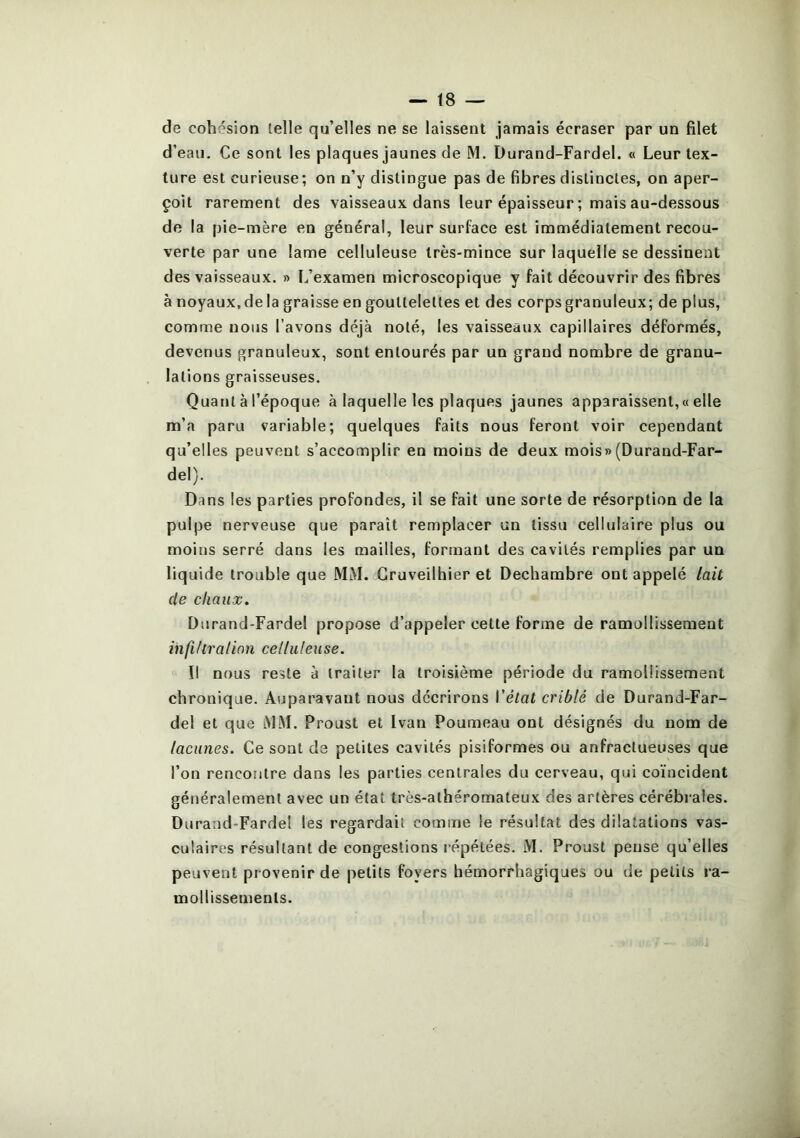 de cohésion telle qu’elles ne se laissent jamais écraser par un filet d’eau. Ce sont les plaques jaunes de M. Durand-Fardel. « Leur tex- ture est curieuse ; on n’y distingue pas de fibres distinctes, on aper- çoit rarement des vaisseaux dans leur épaisseur ; mais au-dessous de la pie-mère en général, leur surface est immédiatement recou- verte par une lame celluleuse très-mince sur laquelle se dessinent des vaisseaux. » L’examen microscopique y fait découvrir des fibres à noyaux.de la graisse en gouttelettes et des corps granuleux; de plus, comme nous l’avons déjà noté, les vaisseaux capillaires déformés, devenus granuleux, sont entourés par un grand nombre de granu- lations graisseuses. Quant à l’époque à laquelle les plaques jaunes apparaissent, « elle m’a paru variable; quelques faits nous feront voir cependant qu’elles peuvent s’accomplir en moins de deux mois» (Durand-Far- del). Dans les parties profondes, il se fait une sorte de résorption de la pulpe nerveuse que paraît remplacer un tissu cellulaire plus ou moins serré dans les mailles, formant des cavités remplies par un liquide trouble que MM. Gruveilhier et Dechambre ont appelé lait de chaux. Durand-Fardel propose d’appeler cette forme de ramollissement infiltra lion celluleuse. Il nous reste à traiter la troisième période du ramollissement chronique. Auparavant nous décrirons l’état criblé de Durand-Far- del et que MM. Proust et Ivan Fourneau ont désignés du nom de lacunes. Ce sont de petites cavités pisiformes ou anfractueuses que l’on rencontre dans les parties centrales du cerveau, qui coïncident généralement avec un état très-athéromateux des artères cérébrales. Durand-Fardel les regardait comme le résultat des dilatations vas- culaires résultant de congestions répétées. M. Proust pense qu’elles peuvent provenir de petits foyers hémorrhagiques ou de petits ra- mollissements.
