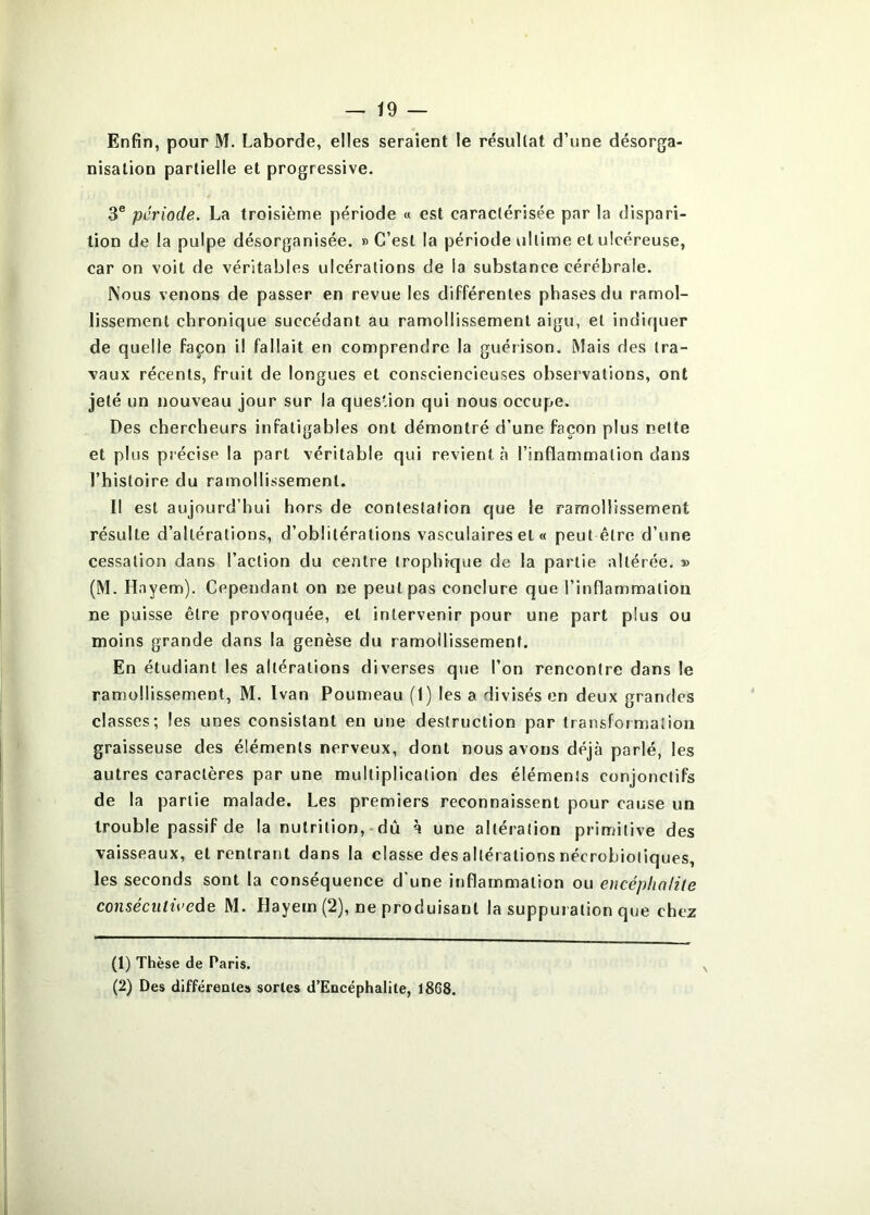 Enfin, pour M. Laborde, elles seraient le résultat d’une désorga- nisation partielle et progressive. 3® période. La troisième période « est caractérisée par la dispari- tion de la pulpe désorganisée. » C’est la période ultime et ulcéreuse, car on voit de véritables ulcérations de la substance cérébrale. Nous venons de passer en revue les différentes phases du ramol- lissement chronique succédant au ramollissement aigu, et indiquer de quelle façon il fallait en comprendre la guérison. Mais des tra- vaux récents, fruit de longues et consciencieuses observations, ont jeté un nouveau jour sur la quesUon qui nous occupe. Des chercheurs infatigables ont démontré d’une façon plus nette et plus précise la part véritable qui revient «à l’inflammation dans l’histoire du ramollissement. Il est aujourd’hui hors de contestation que le ramollissement résulte d’altérations, d’oblitérations vasculaires et « peut être d’une cessation dans l’action du centre trophique de la partie altérée. » (M. Hayem). Cependant on ne peut pas conclure que l’inflammation ne puisse être provoquée, et intervenir pour une part plus ou moins grande dans la genèse du ramoilissement. En étudiant les altérations diverses que l’on rencontre dans le ramollissement, M. Ivan Fourneau (1) les a divisés en deux grandes classes; les unes consistant en une destruction par transformation graisseuse des éléments nerveux, dont nous avons déjà parlé, les autres caractères par une multiplication des éléments conjonctifs de la partie malade. Les premiers reconnaissent pour cause un trouble passif de la nutrition,-dû à une altération primitive des vaisseaux, et rentrant dans la classe des altérations nécrobiotiques, les seconds sont la conséquence d'une inflammation ou encéphnUle conséculivede M. Hayem (2), ne produisant la suppuration que chez (1) Thèse de Paris. (2) Des différenlea sortes d’Encéphalite, 1868.