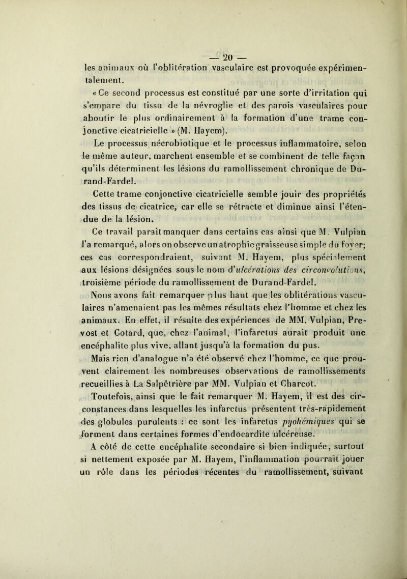 les anin>aux où l’oblitération vasculaire est provoquée expérimen- lalement. «Ce second processus est constitué par une sorte d’irritation qui s’empare du tissu de la névroglie et des parois vasculaires pour aboutir le plus ordinairement à la formation d’une trame con- jonctive cicatricielle » (M. Hayem). Le processus nécrobiolique et le processus inflammatoire, selon le u)ême auteur, marchent ensemble et se combinent de telle façon qu’ils déterminent les lésions du ramollissement chronique de Du- rand-Fardel. Cette trame conjonctive cicatricielle semble jouir des propriétés des tissus de^ cicatrice, car elle se rétracte et diminue ainsi l’éten- due de la lésion. Ce travail paraît manquer dans certains cas ainsi que M. Vulpian l’a remarqué, alors onobserveunatrophiegraisseusesimple du foyer; ces cas correspondraient, suivant M. Hayem, plus spécialement aux lésions désignées sous le nom â'ulcérations des circonvolutions, troisième période du ramollissement de Durand-Fardel. Nous avons fait remarquer plus haut que les oblitérations vascu- laires n’amenaient pas les mêmes résultats chez l’homme et chez les animaux. En effet, il résulte des expériences de MM. Vulpian, Pré- vost et Cotard, que, chez l’animal, l’infarctus aurait produit une encéphalite plus vive, allant jusqu’à la formation du pus. Mais rien d’analogue n’a été observé chez l’homme, ce que prou- vent clairement les nombreuses observations de ramollissements recueillies à La Salpêtrière par MM. Vulpian et Charcot. Toutefois, ainsi que le fait remarquer M. Hayem, il est des cir- constances dans lesquelles les infarctus présentent très-rapidement des globules purulents : ce sont les infarctus pyoliémiques qui se forment dans certaines formes d’endocardite ulcéreuse. A côté de cette encéphalite secondaire si bien indiquée, surtout si nettement exposée par M. Hayem, l’inflammation pourrait jouer un rôle dans les périodes récentes du ramollissement, suivant
