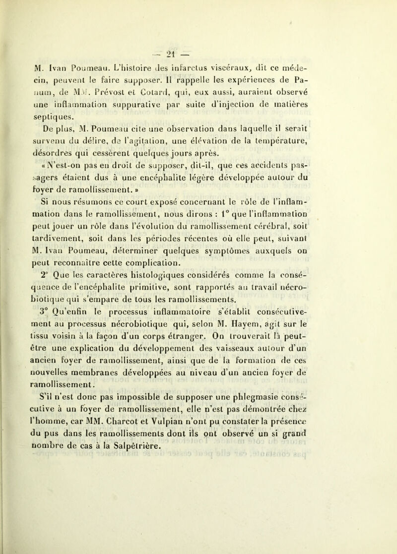 M. Ivan Ponmeau. L’histoire des infarctus viscéraux, dit ce méde- cin, peuvent !e faire supposer. H rappelle les expériences de Pa- lium, de M,d. Prévost et Gotard, qui, eux aussi, auraient observé une inflammation suppurative par suite d’injection de matières septiques. De plus, M. Poumeau cite une observation dans laquelle il serait survenu du délire, de l’agitation, une élévation de la température, désordres qui cessèrent quelques jours après. «N’est-on pas en droit de supposer, dit-il, que ces accidents pas- .sagers étaient dus à une encéphalite légère développée autour du foyer de ramollissement. » Si nous résumons ce court exposé concernant le rôle de l’inflam- mation dans le ramollissement, nous dirons : 1“ que l’inflammation peut jouer un rôle dans l’évolution du ramollissement cérébral, soit tardivement, soit dans les périodes récentes où elle peut, suivant M. Ivan Poumeau, déterminer quelques symptômes auxquels on peut reconnaître cette complication. 2° Que les caractères histologiques considérés comme la consé- quence de l’encéphalite primitive, sont rapportés au travail nécro- biotique qui s’empare de tous les ramollissements. 3“ Qu’enfin le processus inflammatoire s’établit consécutive- ment au processus nécrobiotique qui, selon M. Hayem, agit sur le tissu voisin à la façon d’un corps étranger. On trouverait là peut- être une explication du développement des vaisseaux autour d’un ancien foyer de ramollissement, ainsi que de la formation de ces nouvelles membranes développées au niveau d’un ancien foyer de ramollissement. S’il n’est donc pas impossible de supposer une phlegmasie consé- cutive à un foyer de ramollissement, elle n’est pas démontrée chez l’homme, car MM. Charcot et Vulpian n’ont pu constater la présence du pus dans les ramollissements dont ils ont observé un si grand nombre de cas à la Salpêtrière.