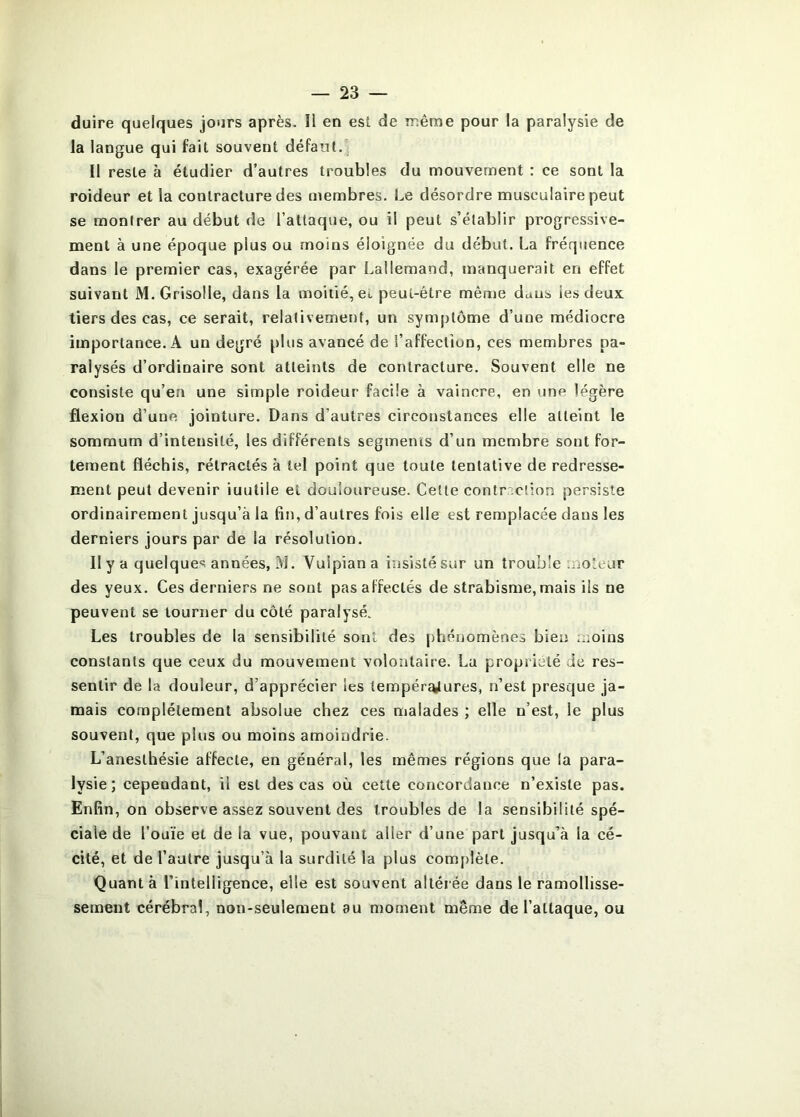 duire quelques jours après. Il en est de même pour la paralysie de la langue qui fait souvent défaut.^ Il reste à étudier d’autres troubles du mouvement : ce sont la roideur et la contracture des membres. Le désordre musculaire peut se montrer au début de l’attaque, ou il peut s’établir progressive- ment à une époque plus ou moins éloignée du début. La fréquence dans le premier cas, exagérée par Lallemand, manquerait en effet suivant M. Grisolle, dans la moitié, el peut-être même duus les deux tiers des cas, ce serait, relativement, un symptôme d’une médiocre importance. A un degré plus avancé de l’affection, ces membres pa- ralysés d’ordinaire sont atteints de contracture. Souvent elle ne consiste qu’en une simple roideur facile à vaincre, en une légère flexion d’une jointure. Dans d’autres circonstances elle atteint le sommum d’intensité, les différents segments d’un membre sont for- tement fléchis, rétractés à tel point que toute tentative de redresse- ment peut devenir iuutile el douloureuse. Cette contr.;ction persiste ordinairement jusqu’à la fin, d’autres fois elle est remplacée dans les derniers jours par de la résolution. Il y a quelques années, M. Vulpiana iusistésur un trouble moteur des yeux. Ces derniers ne sont pas affectés de strabisme, mais ils ne peuvent se tourner du côté paralysé. Les troubles de la sensibilité sont des phénomènes bien moins constants que ceux du mouvement volontaire. La propriété Je res- sentir de la douleur, d’apprécier les tempér^ures, n’est presque ja- mais complètement absolue chez ces malades ; elle n’est, le plus souvent, que plus ou moins amoindrie. L’anesthésie affecte, en général, les mêmes régions que la para- lysie; cependant, il est des cas où cette concordance n’existe pas. Enfin, on observe assez souvent des troubles de la sensibilité spé- ciale de l’ouïe et de la vue, pouvant aller d’une part jusqu’à la cé- cité, et de l’autre jusqu’à la surdité la plus complète. Quant à l’inleHigence, elle est souvent altérée dans le ramollisse- sement cérébral, non-seulement au moment même de l’attaque, ou