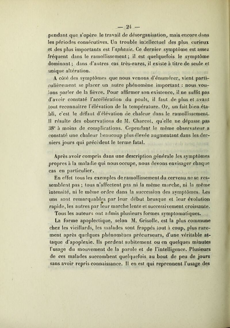 pendant que s’opère le travail de désorganisation^ mais encore dans les périodes consécutives, ün trouble intellectuel des plus curieux et des plus importants est Vaphasie. Ce dernier symptôme est assez fréquent dans le ramollissement ; il est quelquefois le symptôme dominant; dans d’autres cas très-rares, il existe à titre de seule et unique altération. A côté des symptômes que nous venons d’énumérer, vient parti- culièrement se placer un autre phénomène important : nous vou- ions parler de la fièvre. Pour affirmer son existence, il ne suffit pas d’avoir constaté l’accélération du pouls, il faut de plus et avant tout reconnaître l’élévation de la température. Or, un fait bien éta- bli, c’est le défaut d’élévation de chaleur dans le ramollissement. Il résulte des observations de M. Charcot, qu’elle ne dépasse pas 38“ à moins de complications. Cependant le même observateur a constaté une chaleur beaucoup plus élevée augmentant dans les der- niers jours qui précèdent le terme fatal. Après avoir compris dans une description générale les symptômes propres à la maladie qui nous occupe, nous devons envisager chaque cas en particulier. En effet tous les exemples de ramollissement du cerveau ne se res- semblent pas ; tous n’affectent pas ni la même marche, ni la même intensité, ni le mêrue ordre dans la succession des symptômes. Les uns sont remarquables par leur début brusque et leur évolution rapide, les autres par leur marche lente et successivement croissante. Tous les auteurs ont admis plusieurs formes symptomatiques. La forme apoplectique, selon M. Grisolle, est la plus commune chez les vieillards, les malades sont frappés tout à coup, plus rare- ment après quelques phénomènes précurseurs, d’une véritable at- taque d’apoplexie. Ils perdent subitement ou en quelques minutes l’usage du mouvement de la parole et de l’intelligence. Plusieurs de ces malades succombent quelquefois au bout de peu de jours sans avoir repris connaissance. Il en est qui reprennent l’usage des