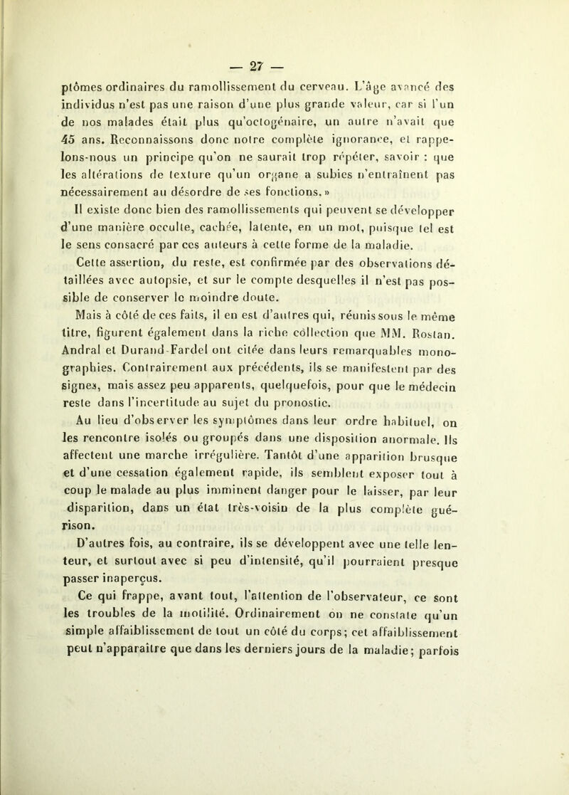 ptômes ordinaires du ramollissenaent du cerveau. L’âge avancé des individus n’est pas une raison d’une plus grande valeur, car si l’un de nos malades était plus qu’octogénaire, un autre n’avait que 45 ans. Reconnaissons donc notre complète ignorance, et rappe- lons-nous un principe qu’on ne saurait trop répéter, savoir : que les altérations de texture qu’un organe a subies n’entraînent pas nécessairement au désordre de ses fonctions.» Il existe donc bien des ramollissements qui peuvent se développer d’une manière occulte, cachée, latente, en un mot, puisque le! est le sens consacré par ces auteurs à cette forme de la maladie. Cette assertion, du reste, est confirmée par des observations dé- taillées avec autopsie, et sur le compte desquelles il n’est pas pos- sible de conserver le moindre doute. Mais à côté de ces faits, il en est d’autres qui, réunissons le même titre, figurent également dans la riche collection que MM. Rostan, Andral et Durand Fardel ont citée dans leurs remarquables mono- graphies. Contrairement aux précédents, ils se manifestent par des signes, mais assez peu apparents, quelquefois, pour que le médecin reste dans l’incertitude au sujet du pronostic. Au lieu d’observer les symptômes dans leur ordre habituel, on les rencontre isolés ou groupés dans une disposition anormale. Ils affectent une marche irrégulière. Tantôt d’une apparition brusque et d’une cessation également rapide, ils semblent exposer tout à coup le malade au plus imminent danger pour le laisser, par leur disparition, dans un état très-voisin de la plus complète gué- rison. D’autres fois, au contraire, ils se développent avec une telle len- teur, et surtout avec si peu d’intensité, qu’il pourraient presque passer inaperçus. Ce qui frappe, avant tout, l’attention de l’observateur, ce sont les troubles de la motilité. Ordinairement on ne constate qu’un simple affaiblissement de tout un côté du corps; cet affaiblissement peut n’apparaître que dans les derniers jours de la maladie; parfois