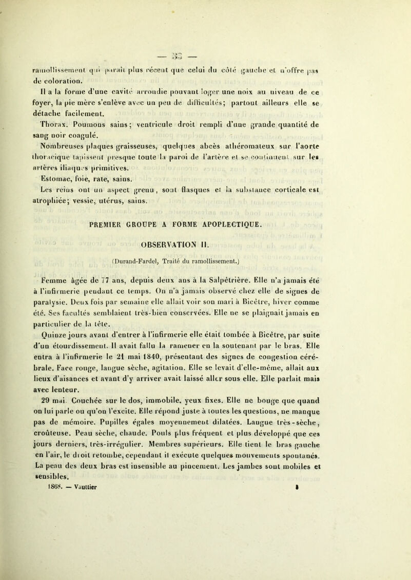 ramollissemenl q'.iî |>.iraîi |>lus récent que celui du côté }puclie et n’oFfre jias de coloration. Il a la forme d’une cavité arrondie pouvant loger une noix au niveau de ce foyer, la pie mère s’enlève avec un peu de diflicultés; partout ailleurs elle se détache facilement. Thorax. Poumons sains ; ventricule droit rempli d’une grande quantité de sang noir coagulé. Nombreuses plaques graisseuses, quelques abcès athéromateux sur l’aorte thoracique tapissent presque toute la paroi de l’arlère et se eonduuent sur les artères iliaques primitives. Estomac, foie, rate, sains. Les reins ont un aspect grenu, sont flasques et la substance corticale est atrophiée; vessie, utérus, sains. PREMIER GROUPE A FORME APOPLECTIQUE. OBSERVATION II. (Durand-Fardel, Traité du ramollissement.) Femme âgée de 77 ans, depuis deux ans à la Salpétrière. Elle n’a jamais été à l’infii merie pendant ce temps. On n’a jamais observé chez elle de signes de paralysie. Deux fois par semaine elle allait voir son mari à Bicétre, hiver comme été. Ses facultés semblaient très-bien conservées. Elle ne se plaignait jamais en particulier de la tête. Quinze jours avant d’entrer à l’infirmerie elle était tombée à Bicétre, par suite d'un étourdissement. Il avait fallu la ramener en la soutenant par le bras. Elle entra à l’infirmerie le 21 mai 1840, présentant des signes de congestion céré- brale. Face rouge, langue sèche, agitation. Elle se levait d’elle-méme, allait aux lieux d’aisances et avant d’y arriver avait laissé aller sous elle. Elle parlait mais avec lenteur. 29 mai. Couchée sur le dos, immobile, yeux fixes. Elle ne bouge que quand on lui parle ou qu’on l’excite. Elle répond juste à toutes les questions, ne manque pas de mémoire. Pupilles égales moyennement dilatées. Langue très-sèche, croûteuse. Peau sèche, chaude. Pouls plus fréquent et plus développé que ces jours derniers, très-irrégulier. Membres supérieurs. Elle tient le bras gauche en l’air, le dioit retombe, cependant il exécute quelque* mouvements spontanés. La peau des deux bras est insensible au pincement. Les jambes sont mobiles et sensibles.