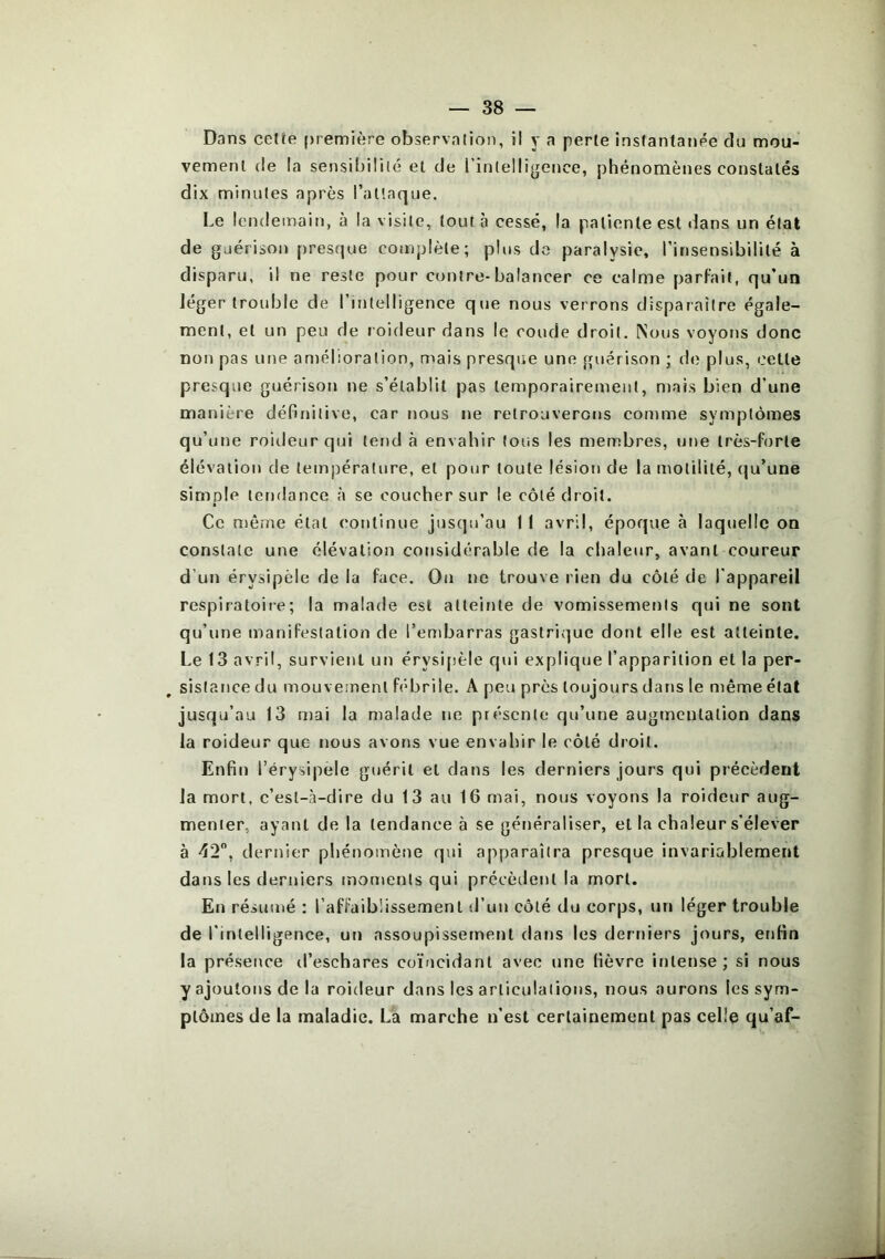 Dans celîe première observalion, il y a perte instantanée du mou- vement rie la sensibilité et de l’inlelligence, phénomènes constatés dix minutes après l’aüaque. Le lendemain, à la visite, tout à cessé, la patiente est dans un état de guérison presque complète; plus do paralysie, rinsensibililé à disparu, il ne reste pour contre-balancer ce calme parfait, qu’uQ Jéger trouble de rintelligence qiie nous verrons disparaître égale- ment, et un peu de roideur dans le coude droit. Nous voyons donc non pas une amélioration, mais presque une guérison ; de plus, cette presque guérison ne s’établit pas temporairement, ntais bien d’une manière définitive, car nous ne retrouverons comme symptômes qu’une roideur qui tend à envahir tous les membres, une très-forte élévation de température, et pour toute lésion de la motilité, (ju’une simple tendance à se coucher sur le côté droit. Ce môme état continue jusqu’au 1 1 avril, époque à laquelle on constate une élévation considérable de la chaleur, avant coureur d’un érysipèle de la face. On ne trouve rien du côté de l'appareil respiratoire; la malade est atteinte de vomissements qui ne sont qu’une manifestation de l’endjarras gastrique dont elle est atteinte. Le 13 avril, survient un érysi[ièle qui explique l’apparition et la per- sistance du mouvement fébrile. A peu près toujours dans le même état jusqu’au 13 mai la malade ne présente qu’une augmentation dans la roideur que nous avons vue envahir le côté droit. Enfin l’érysipele guérit et dans les derniers jours qui précèdent la mort, c’est-à-dire du 13 au 16 mai, nous voyons la roideur aug- menter, ayant de la tendance à se généraliser, et la chaleur s'élever à 42, dernier phénomètie qui apparaîtra presque invariablement dans les derniers moments qui précèdent la mort. En résumé : l’affaiblissement d’un côté du corps, un léger trouble de l'intelligence, un assoupissement dans les derniers jours, enfin la présence d’eschares coïncidant avec une fièvre intense; si nous y ajoutons de la roideur dans les articulations, nous aurons les sym- ptômes de la maladie. L'a marche n’est certainement pas celle qu’af-