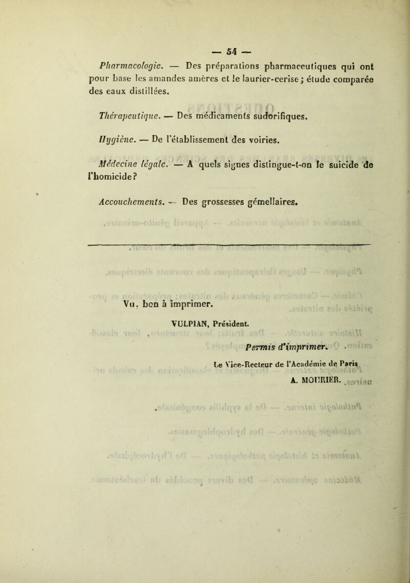 Pharmacologie. — Des préparations pharmaceutiques qui ont pour base les amandes amères et le laurier-cerise; étude comparée des eaux distillées. Thérapeutique. — Des médicaments sudorifiques. Hygiène. — De l’établissement des voiries. Médecine légale. — A quels si^jnes distingue-t-on le suicide de l’homicide ? Accouchements. Des grossesses gémellaires. Vu. bon à imprimer. VULPIAN, Président. Permis d*imprimer. Le Vire-Recteur de l’Académie de Paris A. MOIÎRIER. . ,