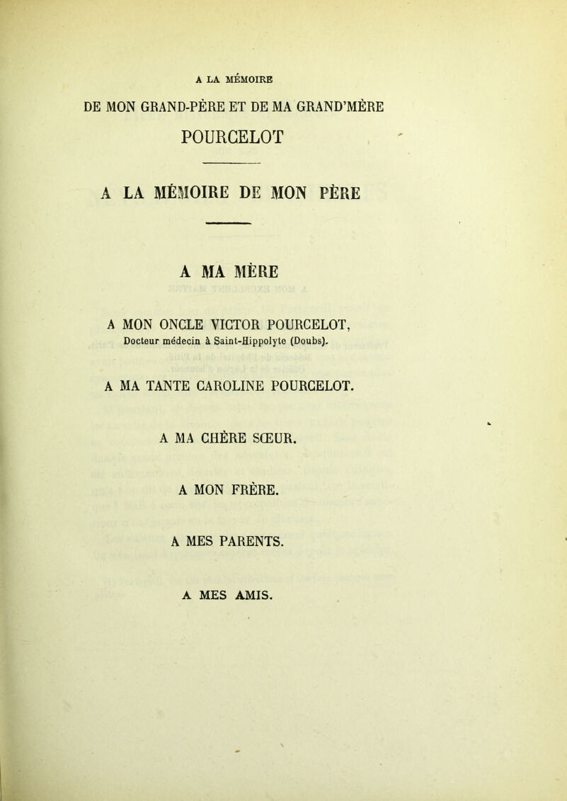 A LA MÉMOIRE DE MON GRAND-PÈRE ET DE MA GRAND’MÈRE POURGELOT A LA MÉMOIRE DE MON PÈRE A MA MÈRE A MON ONCLE VICTOR POURCELOT, Docteur médecin à Saint-Hippolyte (Doubs). A MA TANTE CAROLINE POURCELOT. A MA CHÈRE SŒUR. A MON FRERE. A MES PARENTS. A MES AMIS.