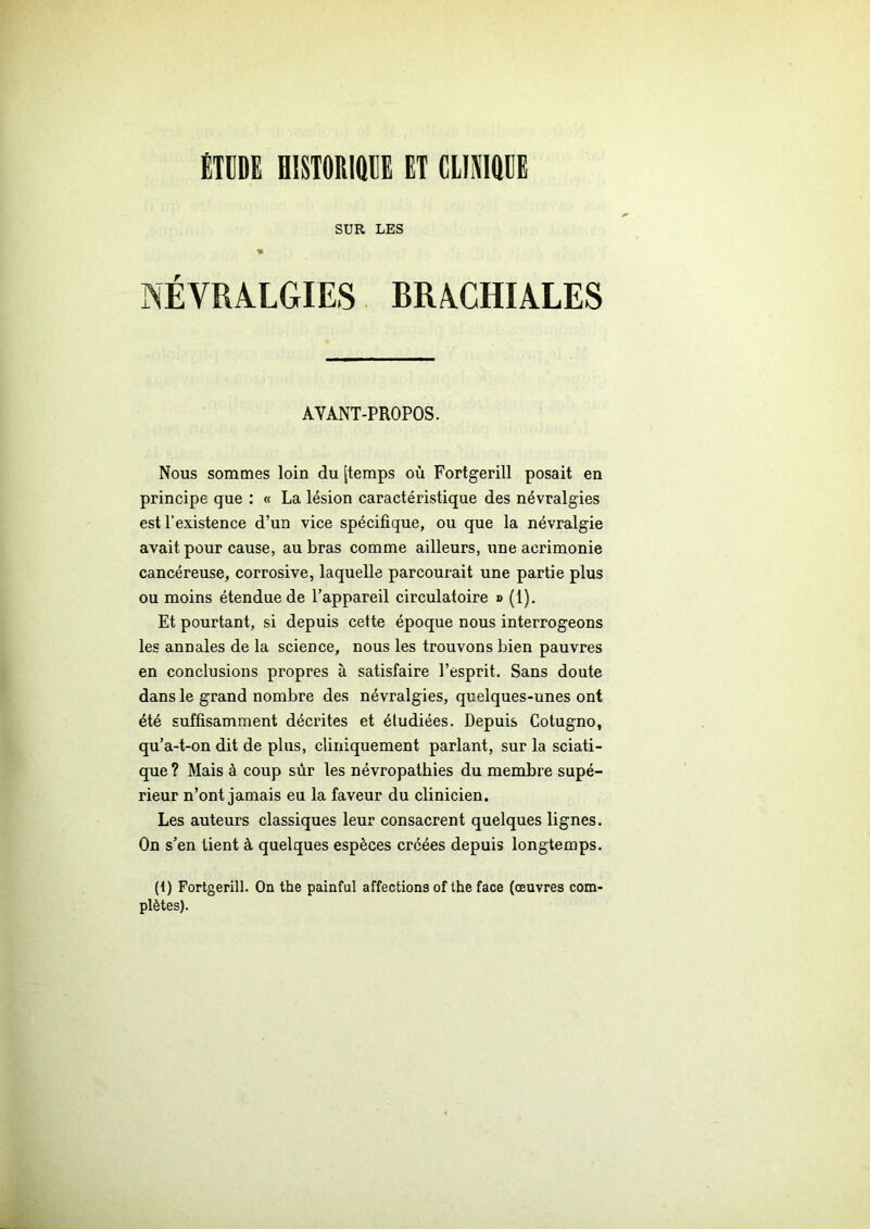 ÉTUDE HISTORIQUE ET CLINIQUE SUR LES « NÉVRALGIES BRACHIALES AVANT-PROPOS. Nous sommes loin du [temps où Fortgerill posait en principe que : « La lésion caractéristique des névralgies est l’existence d’un vice spécifique, ou que la névralgie avait pour cause, au bras comme ailleurs, une acrimonie cancéreuse, corrosive, laquelle parcourait une partie plus ou moins étendue de l’appareil circulatoire » (1). Et pourtant, si depuis cette époque nous interrogeons les annales de la science, nous les trouvons bien pauvres en conclusions propres à satisfaire l’esprit. Sans doute dans le grand nombre des névralgies, quelques-unes ont été suffisamment décrites et étudiées. Depuis Cotugno, qu’a-t-on dit de plus, cliniquement parlant, sur la sciati- que? Mais à coup sûr les névropathies du membre supé- rieur n’ont jamais eu la faveur du clinicien. Les auteurs classiques leur consacrent quelques lignes. On s’en tient à quelques espèces créées depuis longtemps. (1) Fortgerill. On the painful affections of the face (œuvres com- plètes).