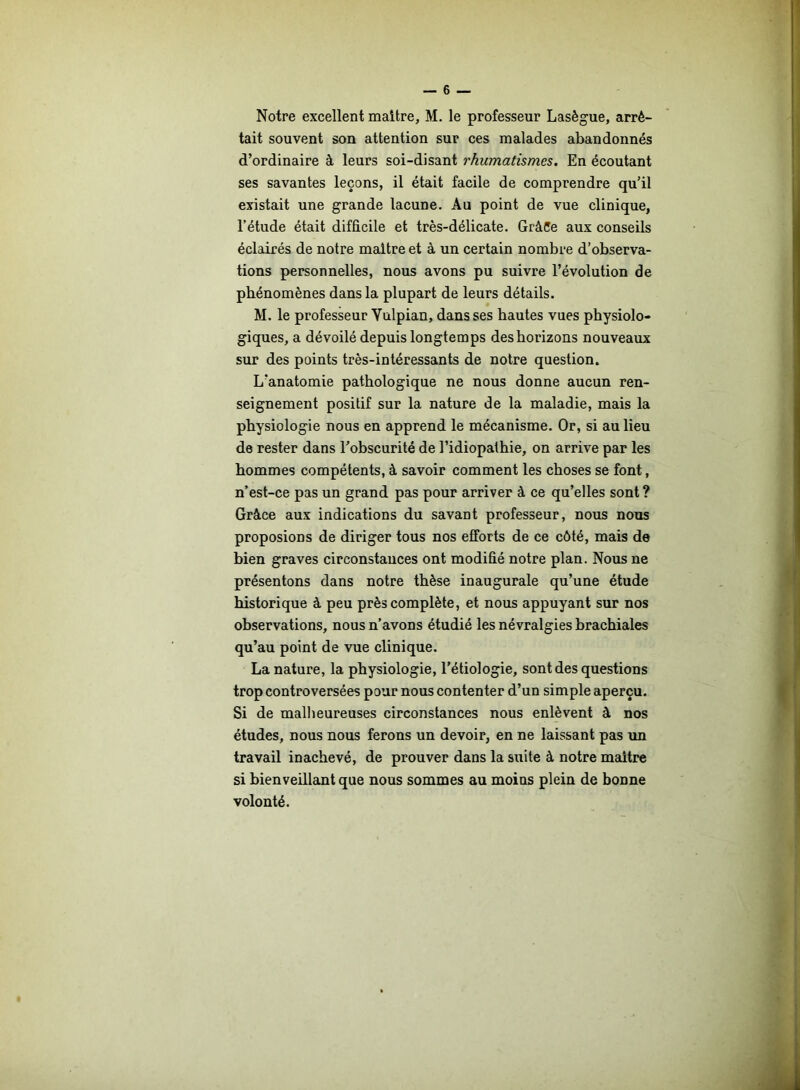 Notre excellent maitre, M. le professeur Lasègue, arrê- tait souvent son attention sur ces malades abandonnés d’ordinaire à leurs soi-disant rhumatismes. En écoutant ses savantes leçons, il était facile de comprendre qu’il existait une grande lacune. Au point de vue clinique, l’étude était difficile et très-délicate. GràCe aux conseils éclairés de notre maitre et à un certain nombre d’observa- tions personnelles, nous avons pu suivre l’évolution de phénomènes dans la plupart de leurs détails. M. le professeur Vulpian, dans ses hautes vues physiolo- giques, a dévoilé depuis longtemps des horizons nouveaux sur des points très-intéressants de notre question. L’anatomie pathologique ne nous donne aucun ren- seignement positif sur la nature de la maladie, mais la physiologie nous en apprend le mécanisme. Or, si au lieu de rester dans l’obscurité de l’idiopathie, on arrive par les hommes compétents, à savoir comment les choses se font, n’est-ce pas un grand pas pour arriver à ce qu’elles sont ? Grâce aux indications du savant professeur, nous nous proposions de diriger tous nos efforts de ce côté, mais de bien graves circonstances ont modifié notre plan. Nous ne présentons dans notre thèse inaugurale qu’une étude historique à peu près complète, et nous appuyant sur nos observations, nous n’avons étudié les névralgies brachiales qu’au point de vue clinique. La nature, la physiologie, l’étiologie, sont des questions trop controversées pour nous contenter d’un simple aperçu. Si de malheureuses circonstances nous enlèvent à nos études, nous nous ferons un devoir, en ne laissant pas un travail inachevé, de prouver dans la suite à notre maitre si bienveillant que nous sommes au moins plein de bonne volonté.