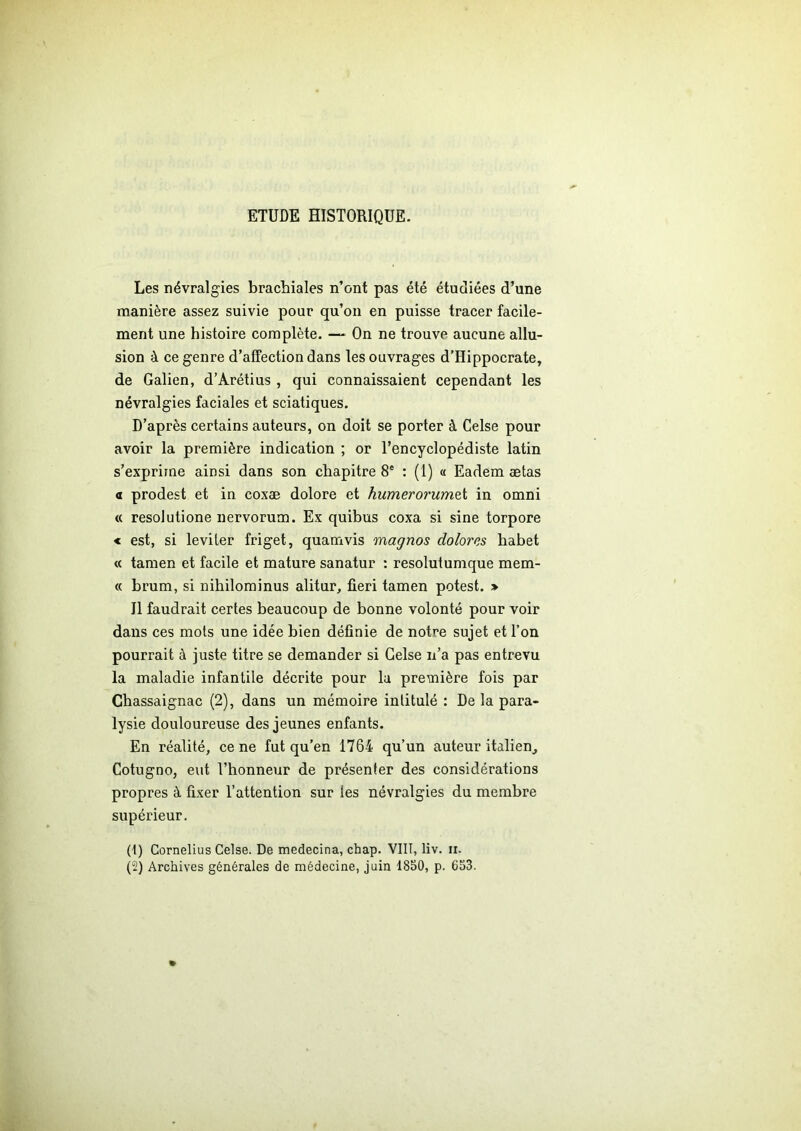 ETUDE HISTORIQUE. Les névralgies brachiales n’ont pas été étudiées d’une manière assez suivie pour qu’on en puisse tracer facile- ment une histoire complète. — On ne trouve aucune allu- sion à ce genre d’affection dans les ouvrages d’Hippocrate, de Galien, d’Arétius, qui connaissaient cependant les névralgies faciales et sciatiques. D’après certains auteurs, on doit se porter à Celse pour avoir la première indication ; or l’encyclopédiste latin s’exprime ainsi dans son chapitre 8e : (1) « Eadem ætas a prodest et in coxæ dolore et humerorumet in omni « resolutione nervorum. Ex quibus coxa si sine torpore « est, si leviter friget, quamvis magnos dolorcs habet « tamen et facile et mature sanatur : resolutumque mem- « brum, si nihilominus alitur, fieri tamen potest. > Il faudrait certes beaucoup de bonne volonté pour voir dans ces mots une idée bien définie de notre sujet et l’on pourrait à juste titre se demander si Gelse n’a pas entrevu la maladie infantile décrite pour lu première fois par Chassaignac (2), dans un mémoire intitulé : De la para- lysie douloureuse des jeunes enfants. En réalité, ce ne fut qu’en 1764 qu’un auteur italien, Cotugno, eut l’honneur de présenter des considérations propres à fixer l’attention sur tes névralgies du membre supérieur. (1) Cornélius Celse. De medecina, cbap. VIII, liv. ii. (2) Archives générales de médecine, juin 1850, p. 653.