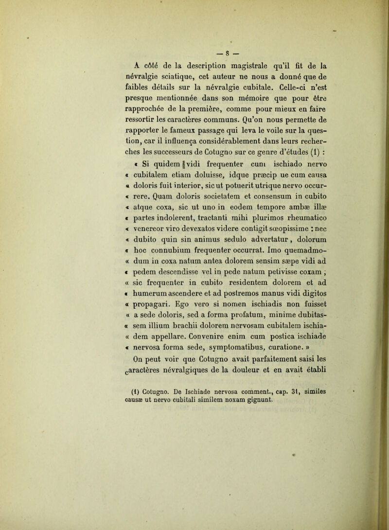 A côté de la description magistrale qu’il fit de la névralgie sciatique, cet auteur ne nous a donné que de faibles détails sur la névralgie cubitale. Celle-ci n’est presque mentionnée dans son mémoire que pour être rapprochée de la première, comme pour mieux en faire ressortir les caractères communs. Qu’on nous permette de rapporter le fameux passage qui leva le voile sur la ques- tion, car il influença considérablement dans leurs recher- ches les successeurs de Cotugno sur ce genre d’études (1) : « Si quidem | vidi fréquenter cum ischiado nervo o cubitalem etiam doluisse, idque præcip ue cum causa <t doloris fuit interior, sic ut potuerit utrique nervo occur- « rere. Quam doloris societatem et consensum in cubito « atque coxa, sic ut uno in eodem tempore ambæ illæ « partes indolerent, tractanti mihi plurimos rheumatico « venereor viro devexatos videre contigit sœopissime : nec « dubito quin sin animus sedulo advertatur, dolorum « hoc connubium fréquenter occurrat. Imo quemadmo- « dum in coxa natum antea dolorem sensim sæpe vidi ad « pedem descendisse vel in pede natum petivisse coxam , « sic fréquenter in cubito residentem dolorem et ad « humerumascendere et ad postremos manus vidi digitos « propagari. Ego vero si nomen ischiadis non fuisset « a sede doloris, sed a forma profatum, minime dubitas- a sem illium brachii dolorem nervosam cubitalem ischia- « dem appellare. Convenire enim cum postica ischiade « nervosa forma sede, symptomatibus, curatione. » On peut voir que Cotugno avait parfaitement saisi les caractères névralgiques de la douleur et en avait établi (1) Cotugno. De Ischiade nervosa comment., cap. 31, similes causæ ut nervo cubitali similem noxam gignunt.