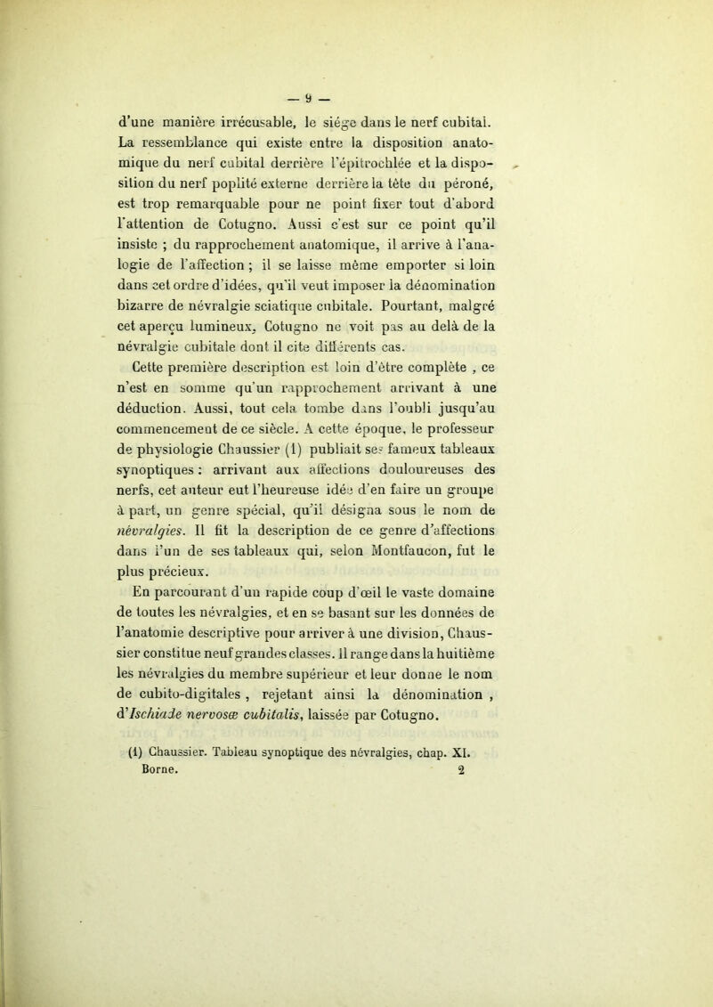 d’une manière irrécusable, le siège dans le nerf cubital. La ressemblance qui existe entre la disposition anato- mique du nerf cubital derrière l’épitrochlée et la dispo- sition du nerf poplité externe derrière la tète du péroné, est trop remarquable pour ne point fixer tout d’abord l’attention de Cotugno. Aussi c’est sur ce point qu’il insiste ; du rapprochement anatomique, il arrive à l’ana- logie de l’affection ; il se laisse même emporter si loin dans cet ordre d’idées, qu'il veut imposer la dénomination bizarre de névralgie sciatique cubitale. Pourtant, malgré cet aperçu lumineux. Cotugno ne voit pas au delà de la névralgie cubitale dont il cite différents cas. Cette première description est loin d’être complète , ce n’est en somme qu’un rapprochement arrivant à une déduction. Aussi, tout cela tombe dans l’oubli jusqu’au commencement de ce siècle. A cette époque, le professeur de physiologie Chaussier (1) publiait ses fameux tableaux synoptiques : arrivant aux affections douloureuses des nerfs, cet auteur eut l’heureuse idée d’en faire un groupe à part, un genre spécial, qu'il désigna sous le nom de névralgies. Il fit la description de ce genre d’affections dans i’un de ses tableaux qui, selon Montfaucon, fut le plus précieux. En parcourant d’un rapide coup d’œil le vaste domaine de toutes les névralgies, et en se basant sur les données de l’anatomie descriptive pour arriver à une division, Chaus- sier constitue neuf grandes classes. Il range dans la huitième les névralgies du membre supérieur et leur donne le nom de cubito-digitales , rejetant ainsi la dénomination , d'Ischiade nervosæ cubitalis, laissée par Cotugno. (1) Chaussier. Tableau synoptique des névralgies, chap. XI. Borne. 2