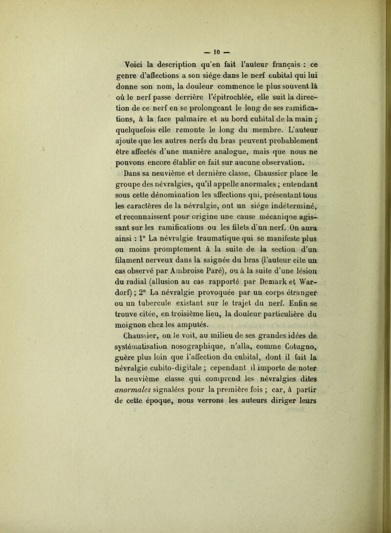 Voici la description qu’en fait l’auteur français : ce genre d’affections a son siège dans le nerf cubital qui lui donne son nom, la douleur commence le plus souvent là où le nerf passe derrière l’épitrochlée, elle suit la direc- tion de ce nerf en se prolongeant le long de ses ramifica- tions, à la face palmaire et au bord cubital de la main ; quelquefois elle remonte le long du membre. L’auteur ajoute que les autres nerfs du bras peuvent probablement être affectés d’une manière analogue, mais que nous ne pouvons encore établir ce fait sur aucune observation. Dans sa neuvième et dernière classe, Cbaussier place le groupe des névralgies, qu’il appelle anormales ; entendant sous cette dénomination les affections qui, présentant tous les caractères de la névralgie, ont un siège indéterminé, et reconnaissent pour origine une cause mécanique agis- sant sur les ramifications ou les filets d’un nerf. On aura ainsi : 1° La névralgie traumatique qui se manifeste plus ou moins promptement à la suite de la section d’un filament nerveux dans la saignée du bras (l’auteur cite un cas observé par Ambroise Paré), ou à la suite d’une lésion du radiai (allusion au cas rapporté par Demark et War- dorf) ; 2° La névralgie provoquée par un corps étranger ou un tubercule existant sur le trajet du nerf. Enfin se trouve citée, en troisième lieu, la douleur particulière du moignon chez les amputés. Chaussier, on le voit, au milieu de ses grandes idées de systématisation nosographique, n'alla, comme Cotugno, guère plus loin que l’affection du cubital, dont il fait la névralgie cubito-digitale ; cependant il importe de noter la neuvième classe qui comprend les névralgies dites anormales signalées pour la première fois ; car, à partir de cette époque, nous verrons les auteurs diriger leurs
