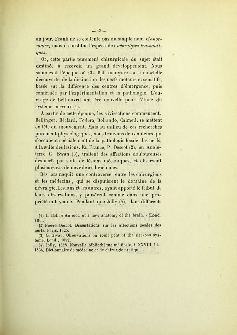 au jour. Frank ne se contente pas du simple nom d’anor- males, mais il constitue l’espèce des névralgies traumati- ques. Or, cette partie purement chirurgicale du sujet était destinée à recevoir un grand développement. Nous sommes à l’époque où Ch. Bell inaugure son immortelle découverte de la distinction des nerfs moteurs et sensitifs, basée sur la différence des centres d’émergence, puis confirmée par l’expérimentation et la pathologie. L’ou- vrage de Bell ouvrit une ère nouvelle pour l’étude du système nerveux (1). A partir de cette époque, les vivisections commencent. Bellinger, Béclard, Fodera, Roliando, Calmeil, se mettent en tète du mouvement. Mais au milieu de ces recherches purement physiologiques, nous trouvons deux auteurs qui s’occupent spécialement de la pathologie locale des nerfs, à la suite des lésions. En France, P. Descot (2), en Angle- terre G. Swan (3), traitent des affections douloureuses des nerfs par suite de lésions mécaniques, et observent plusieurs cas de névralgies brachiales. Dès lors naquit une controverse entre les chirurgiens et les médecins , qui se disputèrent le domaine de la névralgie.Les uns et les autres, ayant appoité le tribut de leurs observations, y puisèrent comme dans une pro- priété mitoyenne. Pendant que Jolly (4), dans différents (1) G. Bell. « An idea of a new anatomy of the brain. » (Lond. 1811.) (2) Pierre Descot. Dissertations sur les affections locales des nerfs. Paris, 1825. (3) G. Swan. Observations on some pont of the nervous sys- tème. Lond., 1822. (4) Jolly, 1828. Nouvelle bibliothèque médicale, t. XXVIII, Id.. 1834. Dictionnaire de médecine et de chirurgie pratiques.