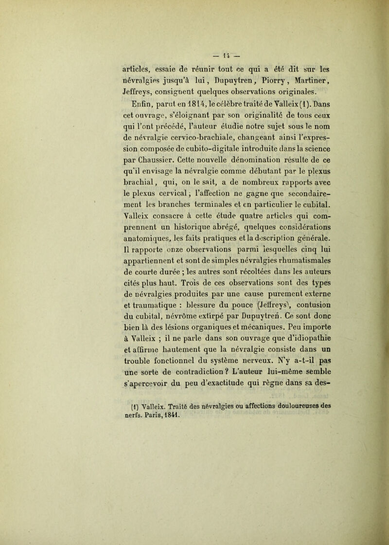 articles, essaie de réunir tout ce qui a été dit sur les névralgies jusqu’à lui, Pupuytren, Piorry, Martiner, Jeffreys, consignent quelques observations originales. Enfin, parut en 1814, le célèbre traité de Yalleix (1). Dans cet ouvrage, s’éloignant par son originalité de tous ceux qui l’ont précédé, l’auteur étudie notre sujet sous le nom de névralgie cervico-brachiale, changeant ainsi l’expres- sion composée de cubito-digitale introduite dans la science par Chaussier. Cette nouvelle dénomination résulte de ce qu’il envisage la névralgie comme débutant par le plexus brachial, qui, on lésait, a de nombreux rapports avec le plexus cervical ; l’affection ne gagne que secondaire- ment les branches terminales et en particulier le cubital. Yalleix consacre à cette étude quatre articles qui com- prennent un historique abrégé, quelques considérations anatomiques, les faits pratiques et la description générale. Il rapporte onze observations parmi lesquelles cinq lui appartiennent et sont de simples névralgies rhumatismales de courte durée ; les autres sont récoltées dans les auteurs cités plus haut. Trois de ces observations sont des types de névralgies produites par une cause purement externe et traumatique : blessure du pouce (Jeffreys\ contusion du cubital, névrôme extirpé par Bupuytren. Ce sont donc bien là des lésions organiques et mécaniques. Peu importe à Yalleix ; il ne parle dans son ouvrage que d’idiopathie et affirme hautement que la névralgie consiste dans un trouble fonctionnel du système nerveux. N’y a-t-il pas une sorte de contradiction ? L’auteur lui-même semble s’apercevoir du peu d’exactitude qui règne dans sa des- (1) Yalleix. Traité des névralgies ou affections douloureuses des nerfs. Paris, 1841.