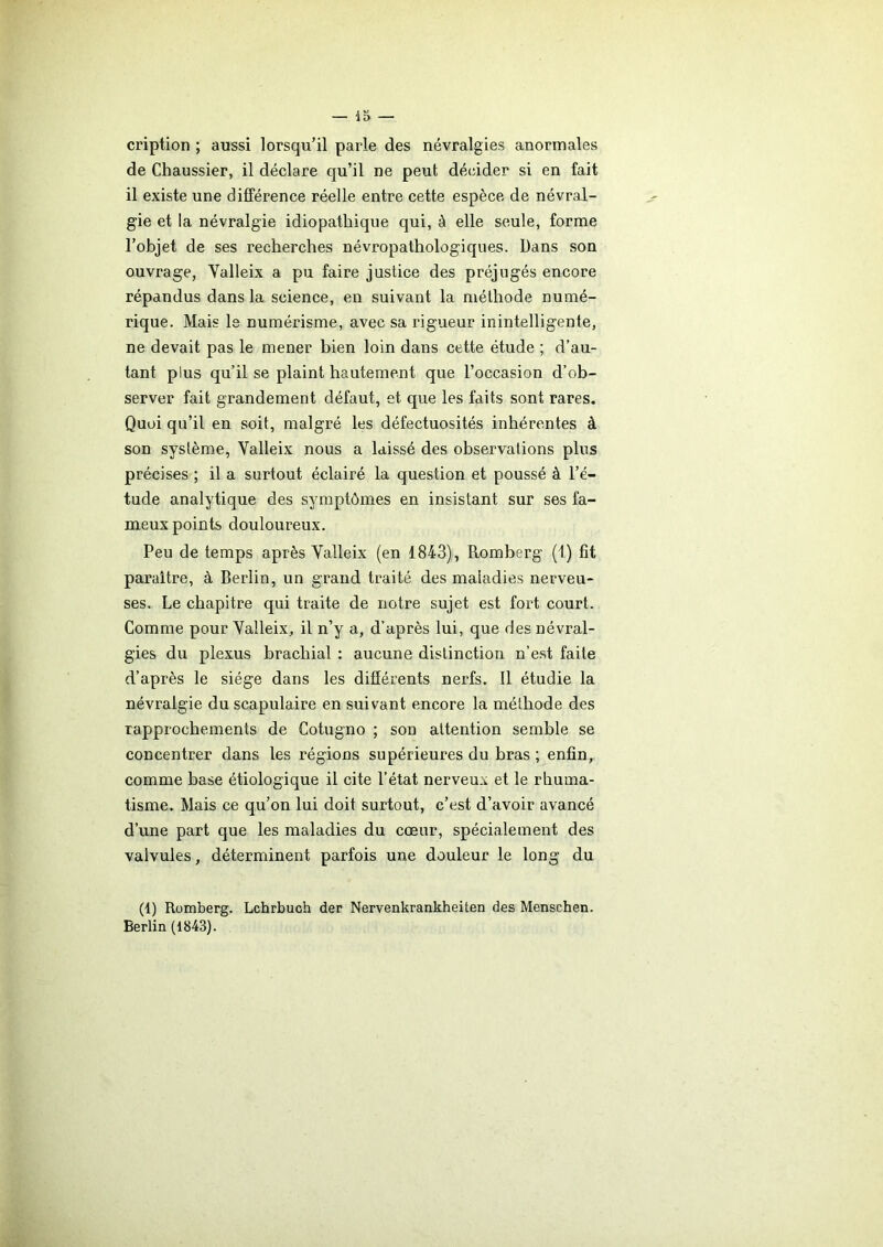 cription ; aussi lorsqu’il parle des névralgies anormales de Chaussier, il déclare qu’il ne peut décider si en fait il existe une différence réelle entre cette espèce de névral- gie et la névralgie idiopathique qui, à elle seule, forme l’objet de ses recherches névropathologiques. Dans son ouvrage, Yalleix a pu faire justice des préjugés encore répandus dans la science, en suivant la méthode numé- rique. Mais le numérisme, avec sa rigueur inintelligente, ne devait pas le mener bien loin dans cette étude ; d’au- tant plus qu’il se plaint hautement que l’occasion d’ob- server fait grandement défaut, et que les faits sont rares. Quoi qu’il en soit, malgré les défectuosités inhérentes à son système, Yalleix nous a laissé des observations plus précises ; il a surtout éclairé la question et poussé à l’é- tude analytique des symptômes en insistant sur ses fa- meux points douloureux. Peu de temps après Yalleix (en 1843), Romberg (1) fit paraître, à Berlin, un grand traité des maladies nerveu- ses. Le chapitre qui traite de notre sujet est fort court. Comme pour Yalleix, il n’y a, d’après lui, que des névral- gies du plexus brachial : aucune distinction n’est faite d’après le siège dans les différents nerfs. Il étudie la névralgie du scapulaire en suivant encore la méthode des rapprochements de Cotugno ; son attention semble se concentrer dans les régions supérieures du bras; enfin, comme base étiologique il cite l’état nerveux et le rhuma- tisme. Mais ce qu’on lui doit surtout, c’est d’avoir avancé d’une part que les maladies du cœur, spécialement des valvules, déterminent parfois une douleur le long du (1) Romberg. Lchrbuch der Nervenkrankheiten des Menschen. Berlin (1843).