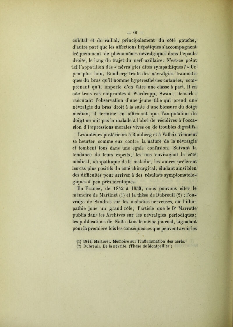 cubital et du radial, principalement du côté gauche, d’autre part que les affections hépatiques s’accompagnent fréquemment de phénomènes névralgiques dans l’épaule droite, le long du trajet du nerf axillaire. N’est-ce point ici l’apparition des « névralgies dites sympathiques?» Un peu plus loin, Piomberg traite des névralgies traumati- ques du bras qu’il nomme hyperesthésies cutanées, com- prenant qu’il importe d’en faire une classe à part. Il en cite trois cas empruntés à Wardropp, Swan, Demark ; racontant l’observation d’une jeune fille qui prend une névralgie du bras droit à la suite d’une blessure du doigt médian, il termine en affirmant que l’amputation du doigt ne mit pas la malade à l’abri de récidives à l'occa- sion d’impressions morales vives ou de troubles digestifs. Les auteurs postérieurs à Romberg et à Valleix viennent se heurter comme eux contre la nature de la névralgie et tombent tous dans une égale confusion. Suivant la tendance de leurs esprits, les uns envisagent le côté médical, idiopathique delà maladie, les autres préfèrent les cas plus positifs du côté chirurgical, éludant ainsi bien des difficultés pour arriver à des résultats symptomatolo- giques à peu près identiques. En France, de 1842 à 1859, nous pouvons citer le mémoire de Martinet (1) et la thèse de Dubreuil (2) ; l’ou- vrage de Sandras sur les maladies nerveuses, où l’idio— pathie joue un grand rôle; l’article que le Dr Marrotte publia dans les Archives sur les névralgies périodiques ; les publications de Notta dans le même journal, signalant pour la première fois les conséquences que peuvent avoir les \ , (1) 1842, Martinet. Mémoire sur l'inflammation des nerfs. (“2) Dubreuil. De la névrite. (Thèse de Montpellier.)