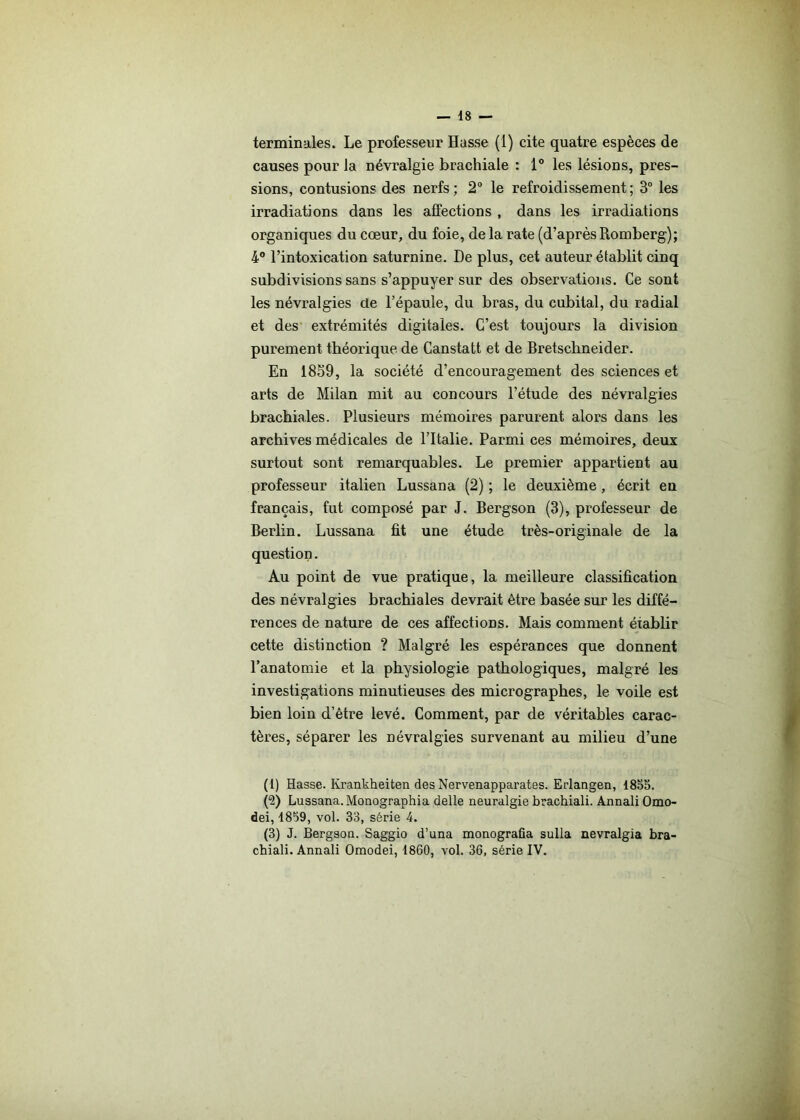 terminales. Le professeur Hasse (1) cite quatre espèces de causes pour la névralgie brachiale : 1° les lésions, pres- sions, contusions des nerfs; 2° le refroidissement; 3° les irradiations dans les affections , dans les irradiations organiques du cœur, du foie, delà rate (d’aprèsRomberg); 4° l’intoxication saturnine. De plus, cet auteur établit cinq subdivisions sans s’appuyer sur des observations. Ce sont les névralgies de l’épaule, du bras, du cubital, du radial et des extrémités digitales. C’est toujours la division purement théorique de Canstatt et de Bretschneider. En 1859, la société d’encouragement des sciences et arts de Milan mit au concours l’étude des névralgies brachiales. Plusieurs mémoires parurent alors dans les archives médicales de l’Italie. Parmi ces mémoires, deux surtout sont remarquables. Le premier appartient au professeur italien Lussana (2) ; le deuxième, écrit en français, fut composé par J. Bergson (3), professeur de Berlin. Lussana fît une étude très-originale de la question. Au point de vue pratique, la meilleure classification des névralgies brachiales devrait être basée sur les diffé- rences de nature de ces affections. Mais comment éiablir cette distinction ? Malgré les espérances que donnent l’anatomie et la physiologie pathologiques, malgré les investigations minutieuses des micrographes, le voile est bien loin d’être levé. Comment, par de véritables carac- tères, séparer les névralgies survenant au milieu d’une (1) Hasse. Krankheiten des Nervenapparates. Erlangen, 1855. (2) Lussana. Monographia delle neuralgie brachiali. Annali Omo- dei, 1859, vol. 33, série 4. (3) J. Bergson. Saggio d’una monografia sulla nevralgia bra- chiali. Annali Omodei, 1860, vol. 36, série IV.