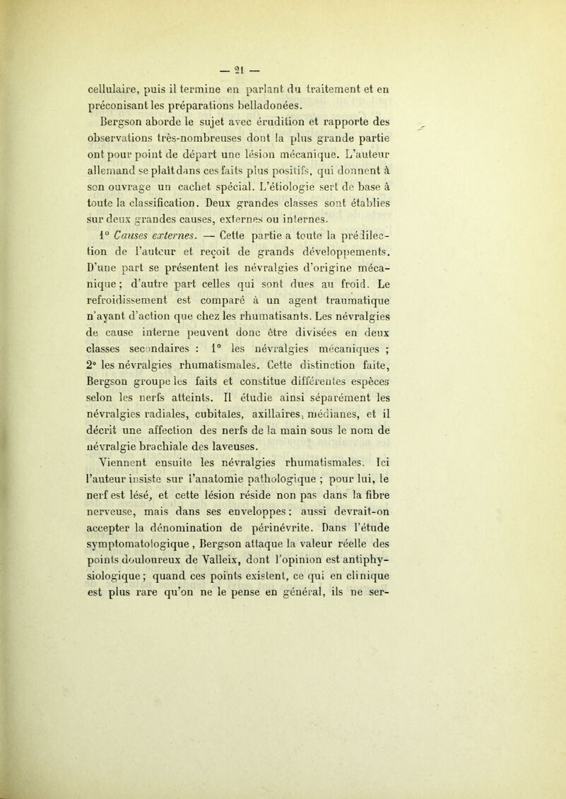 cellulaire, puis il termine en parlant du traitement et en préconisant les préparations belladonées. Bergson aborde le sujet avec érudition et rapporte des observations très-nombreuses dont la plus grande partie ont pour point de départ une lésion mécanique. L’auteur allemand se plaitdans ces faits plus positifs, qui donnent à son ouvrage un cachet spécial. L’étiologie sert de base à toute la classification. Deux grandes classes sont établies sur deux grandes causes, externes ou internes. 1° Causes externes. — Cette partie a toute la prédilec- tion de l’auteur et reçoit de grands développements. D'une part se présentent les névralgies d’origine méca- nique ; d’autre part celles qui sont dues au froid. Le refroidissement est comparé à un agent traumatique n’ayant d’action que chez les rhumatisants. Les névralgies de cause interne peuvent donc être divisées en deux classes secondaires : 1° les névralgies mécaniques ; 2° les névralgies rhumatismales. Cette distinction faite, Bergson groupe les faits et constitue différentes espèces selon les nerfs atteints. Il étudie ainsi séparément les névralgies radiales, cubitales, axillaires, médianes, et il décrit une affection des nerfs de la main sous le nom de névralgie brachiale des laveuses. Viennent ensuite les névralgies rhumatismales. Ici l’auteur insiste sur l’anatomie pathologique ; pour lui, le nerf est lésé, et cette lésion réside non pas dans la fibre nerveuse, mais dans ses enveloppes : aussi devrait-on accepter la dénomination de périnévrite. Dans l’étude symptomatologique , Bergson attaque la valeur réelle des points douloureux de Valleix, dont l’opinion est antiphy- siologique; quand ces points existent, ce qui en clinique est plus rare qu’on ne le pense en général, ils ne ser-