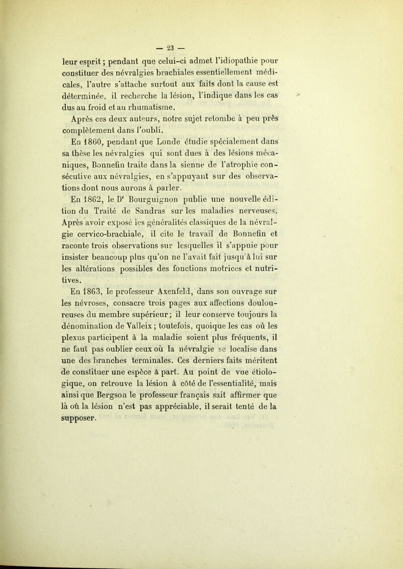 leur esprit ; pendant que celui-ci admet l’idiopathie pour constituer des névralgies brachiales essentiellement médi- cales, l’autre s’attache surtout aux faits dont la cause est déterminée, il recherche la lésion, l’indique dans les cas dus au froid et au rhumatisme. Après ces deux auteurs, notre sujet retombe à peu près complètement dans l’oubli. En 1860, pendant que Londe étudie spécialement dans sa thèse les névralgies qui sont dues à des lésions méca- niques, Bonnefin traite dans la sienne de l’atrophie con- sécutive aux névralgies, en s’appuyant sur des observa- tions dont nous aurons à parler. En 1862, le Dr Bourguignon publie une nouvelle édi- tion du Traité de Sandras sur les maladies nerveuses. Après avoir exposé ies généralités classiques de la névral- gie cervico-brachiale, il cite le travail de Bonnefin et raconte trois observations sur lesquelles il s’appuie pour insister beaucoup plus qu’on ne l’avait fait jusqu'à lui sur les altérations possibles des fonctions motrices et nutri- tives. En 1863, le professeur Axenfeld, dans son ouvrage sur les névroses, consacre trois pages aux affections doulou- reuses du membre supérieur; il leur conserve toujours la dénomination de Yalleix ; toutefois, quoique les cas où les plexus participent à la maladie soient plus fréquents, il ne faut pas oublier ceux où la névralgie se localise dans une des branches terminales. Ces derniers faits méritent de constituer une espèce à part. Au point de vue étiolo- gique, on retrouve la lésion à côté de l’essentialité, mais ainsique Bergson le professeur français sait affirmer que là où la lésion n’est pas appréciable, il serait tenté de la supposer.