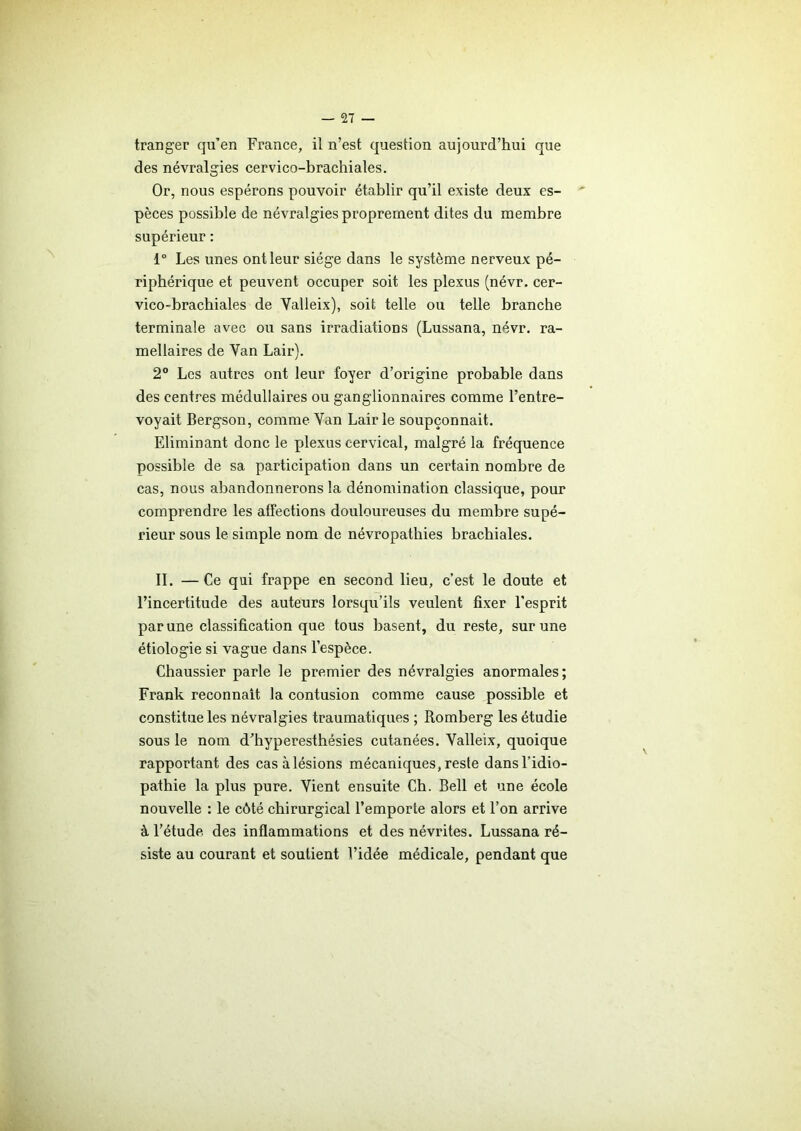 tranger qu’en France, il n’est question aujourd’hui que des névralgies cervico-brachiales. Or, nous espérons pouvoir établir qu’il existe deux es- pèces possible de névralgies proprement dites du membre supérieur : 1° Les unes ont leur siège dans le système nerveux pé- riphérique et peuvent occuper soit les plexus (névr. cer- vico-brachiales de Valleix), soit telle ou telle branche terminale avec ou sans irradiations (Lussana, névr. ra- mellaires de Yan Lair). 2° Les autres ont leur foyer d’origine probable dans des centres médullaires ou ganglionnaires comme l’entre- voyait Bergson, comme Yan Lair le soupçonnait. Eliminant donc le plexus cervical, malgré la fréquence possible de sa participation dans un certain nombre de cas, nous abandonnerons la dénomination classique, pour comprendre les affections douloureuses du membre supé- rieur sous le simple nom de névropathies brachiales. II. —Ce qui frappe en second lieu, c’est le doute et l’incertitude des auteurs lorsqu’ils veulent fixer l’esprit par une classification que tous basent, du reste, sur une étiologie si vague dans l’espèce. Chaussier parle le premier des névralgies anormales; Frank reconnaît la contusion comme cause possible et constitue les névralgies traumatiques ; Romberg les étudie sous le nom d’hyperesthésies cutanées. Valleix, quoique rapportant des cas alésions mécaniques,reste dansl’idio- pathie la plus pure. Vient ensuite Ch. Bell et une école nouvelle : le côté chirurgical l’emporte alors et l’on arrive à l’étude des inflammations et des névrites. Lussana ré- siste au courant et soutient Vidée médicale, pendant que
