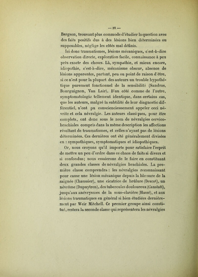 Bergson, trouvant plus commode d’étudier la question avec des faits positifs dus à des lésions bien déterminées ou supposables, néglige les côtés mal définis. Ici donc traumatismes, lésions mécaniques, c'est-à-dire observation directe, exploration facile, connaissance à peu près exacte des choses. Là, sympathie, et mieux encore, idiopathie, c’est-à-dire, mécanisme ohscur, absence de lésions apparentes, partant, peu ou point de raison d’être, si ce n’est pour la plupart des auteurs un trouble hypothé- tique purement fonctionnel de la sensibilité (Sandras, Bourguignon, Van Lair). D’un côté comme de l’autre, symptomatologie tellement identique, dans certains cas, que les auteurs, malgré la subtilité de leur diagnostic dif- férentiel, n’ont pu consciencieusement appeler ceci né- vrite et cela névralgie. Les auteurs classiques, pour être complets, ont donc sous le nom de névralgies cervico- brachiales compris dans la même description les affections résultant de traumatismes, et celles n’avant pas de lésions déterminées. Ces dernières ont été généralement divisées en : sympathiques, symptomatiques et idiopathiques. Or, nous croyons qu’il importe pour satisfaire l’esprit de mettre un peu d’ordre dans ce chaos de faits si divers et si confondus; nous essaierons de le faire en constituant deux grandes classes de névralgies brachiales. La pre- mière classe comprendra : les névralgies reconnaissant pour cause une lésionmécanique depuis la blessure de la saignée (Chaussier), une cicatrice de brûlure (Descot), un névrôme (Dupuytren), des tubercules douloureux (Canstatt), jusqu’aux anévrysmes de la sous-clavière (Hassé), et aux lésions traumatiques en général si bien étudiées dernière- ment par Weir Mitchell. Ce premier groupe ainsi consti- tué, restera la seconde classe qui représentera les névralgies