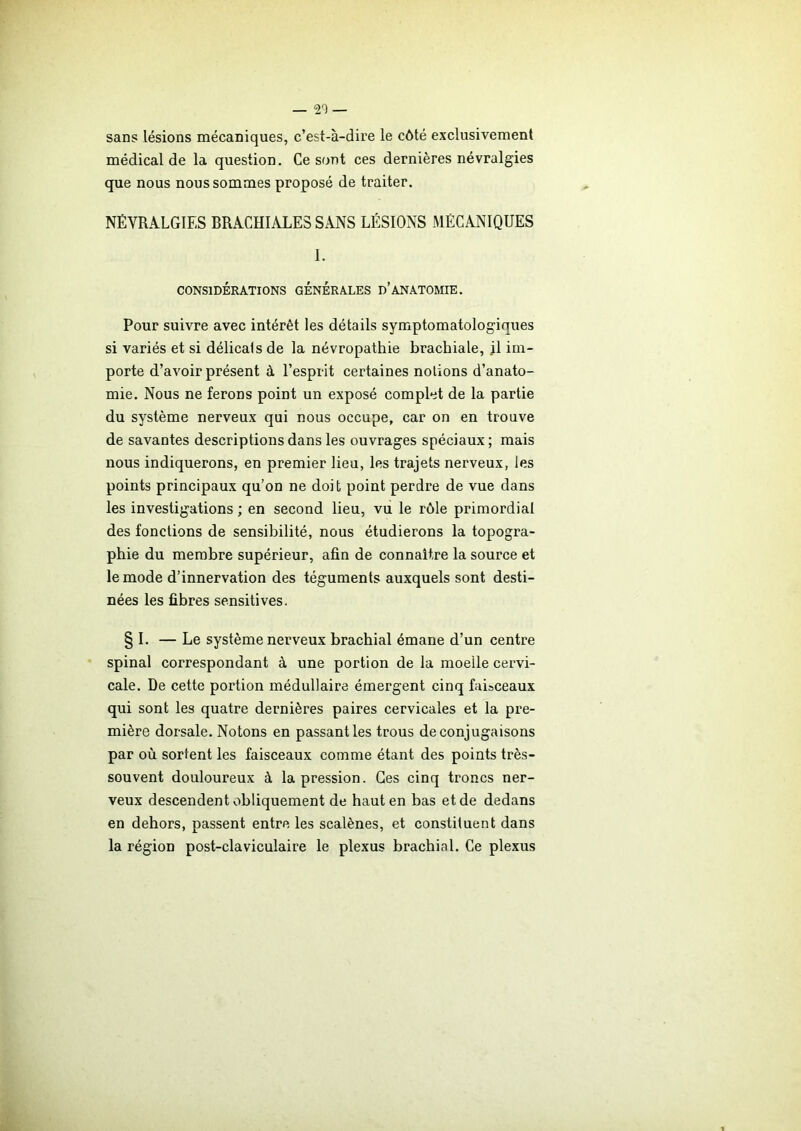 — 20 — sans lésions mécaniques, c’est-à-dire le côté exclusivement médical de la question. Ce sont ces dernières névralgies que nous nous sommes proposé de traiter. NÉVRALGIES BRACHIALES SANS LÉSIONS MÉCANIQUES 1. CONSIDÉRATIONS GENERALES D’ANATOMIE. Pour suivre avec intérêt les détails symptomatologiques si variés et si délicats de la névropathie brachiale, jl im- porte d’avoir présent à l’esprit certaines notions d’anato- mie. Nous ne ferons point un exposé complet de la partie du système nerveux qui nous occupe, car on en trouve de savantes descriptions dans les ouvrages spéciaux; mais nous indiquerons, en premier lieu, les trajets nerveux, les points principaux qu’on ne doit point perdre de vue dans les investigations ; en second lieu, vu le rôle primordial des fonctions de sensibilité, nous étudierons la topogra- phie du membre supérieur, afin de connaître la source et le mode d’innervation des téguments auxquels sont desti- nées les fibres sensitives. § I. — Le système nerveux brachial émane d’un centre spinal correspondant à une portion de la moelle cervi- cale. De cette portion médullaire émergent cinq faisceaux qui sont les quatre dernières paires cervicales et la pre- mière dorsale. Notons en passant les trous de conjugaisons par où sortent les faisceaux comme étant des points très- souvent douloureux à la pression. Ces cinq troncs ner- veux descendent obliquement de haut en bas et de dedans en dehors, passent entre les scalènes, et constituent dans la région post-claviculaire le plexus brachial. Ce plexus